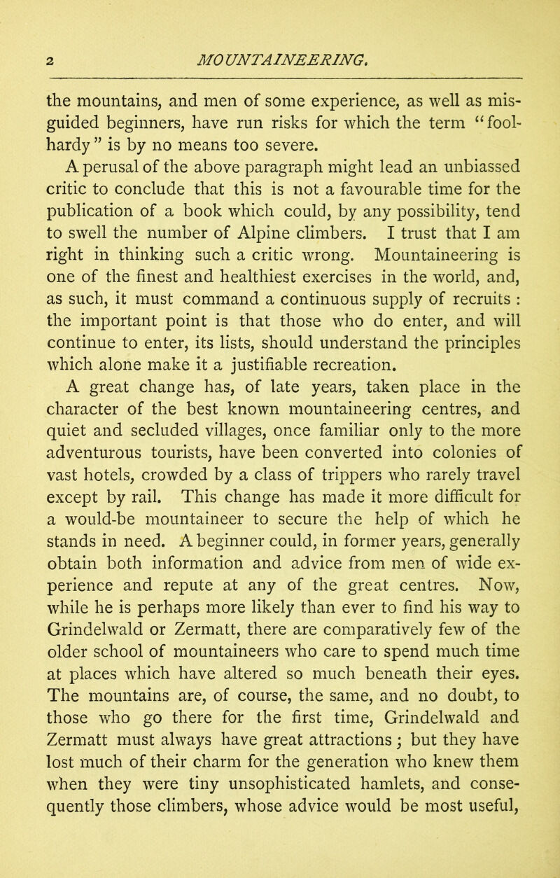 the mountains, and men of some experience, as well as mis- guided beginners, have run risks for which the term “ fool- hardy 55 is by no means too severe. A perusal of the above paragraph might lead an unbiassed critic to conclude that this is not a favourable time for the publication of a book which could, by any possibility, tend to swell the number of Alpine climbers. I trust that I am right in thinking such a critic wrong. Mountaineering is one of the finest and healthiest exercises in the world, and, as such, it must command a continuous supply of recruits : the important point is that those who do enter, and will continue to enter, its lists, should understand the principles which alone make it a justifiable recreation. A great change has, of late years, taken place in the character of the best known mountaineering centres, and quiet and secluded villages, once familiar only to the more adventurous tourists, have been converted into colonies of vast hotels, crowded by a class of trippers who rarely travel except by rail. This change has made it more difficult for a would-be mountaineer to secure the help of which he stands in need. A beginner could, in former years, generally obtain both information and advice from men of wide ex- perience and repute at any of the great centres. Now, while he is perhaps more likely than ever to find his way to Grindelwald or Zermatt, there are comparatively few of the older school of mountaineers who care to spend much time at places which have altered so much beneath their eyes. The mountains are, of course, the same, and no doubt, to those who go there for the first time, Grindelwald and Zermatt must always have great attractions; but they have lost much of their charm for the generation who knew them when they were tiny unsophisticated hamlets, and conse- quently those climbers, whose advice would be most useful,