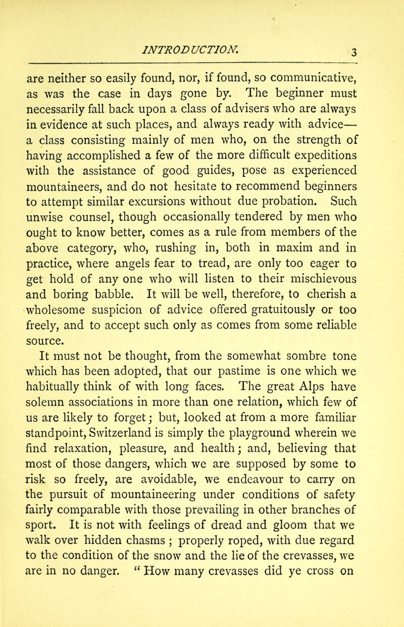 are neither so easily found, nor, if found, so communicative, as was the case in days gone by. The beginner must necessarily fall back upon a class of advisers who are always in evidence at such places, and always ready with advice— a class consisting mainly of men who, on the strength of having accomplished a few of the more difficult expeditions with the assistance of good guides, pose as experienced mountaineers, and do not hesitate to recommend beginners to attempt similar excursions without due probation. Such unwise counsel, though occasionally tendered by men who ought to know better, comes as a rule from members of the above category, who, rushing in, both in maxim and in practice, where angels fear to tread, are only too eager to get hold of any one who will listen to their mischievous and boring babble. It will be well, therefore, to cherish a wholesome suspicion of advice offered gratuitously or too freely, and to accept such only as comes from some reliable source. It must not be thought, from the somewhat sombre tone which has been adopted, that our pastime is one which we habitually think of with long faces. The great Alps have solemn associations in more than one relation, which few of us are likely to forget; but, looked at from a more familiar standpoint, Switzerland is simply the playground wherein we find relaxation, pleasure, and health; and, believing that most of those dangers, which we are supposed by some to risk so freely, are avoidable, we endeavour to carry on the pursuit of mountaineering under conditions of safety fairly comparable with those prevailing in other branches of sport. It is not with feelings of dread and gloom that we walk over hidden chasms ; properly roped, with due regard to the condition of the snow and the lie of the crevasses, we are in no danger. “ How many crevasses did ye cross on