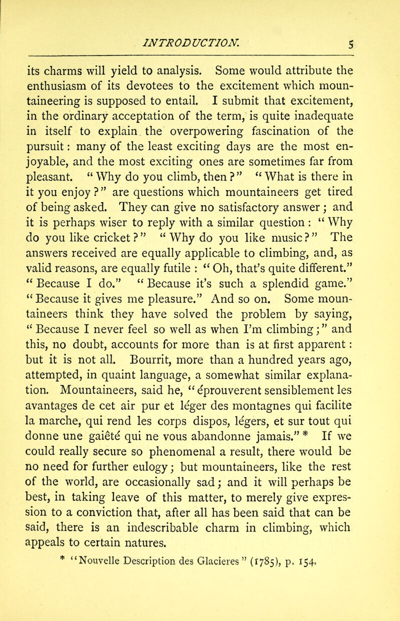 its charms will yield to analysis. Some would attribute the enthusiasm of its devotees to the excitement which moun- taineering is supposed to entail. I submit that excitement, in the ordinary acceptation of the term, is quite inadequate in itself to explain the overpowering fascination of the pursuit: many of the least exciting days are the most en- joyable, and the most exciting ones are sometimes far from pleasant. “ Why do you climb, then ? ” “ What is there in it you enjoy?” are questions which mountaineers get tired of being asked. They can give no satisfactory answer ; and it is perhaps wiser to reply with a similar question : “ Why do you like cricket ? ” “ Why do you like music ? ” The answers received are equally applicable to climbing, and, as valid reasons, are equally futile : <c Oh, that’s quite different.” “ Because I do.” “ Because it’s such a splendid game.” “ Because it gives me pleasure.” And so on. Some moun- taineers think they have solved the problem by saying, “ Because I never feel so well as when I’m climbing;” and this, no doubt, accounts for more than is at first apparent: but it is not all. Bourrit, more than a hundred years ago, attempted, in quaint language, a somewhat similar explana- tion. Mountaineers, said he, “ eprouverent sensiblement les avantages de cet air pur et leger des montagnes qui facilite la marche, qui rend les corps dispos, legers, et sur tout qui donne une gaietd qui ne vous abandonne jamais.” * If we could really secure so phenomenal a result, there would be no need for further eulogy; but mountaineers, like the rest of the world, are occasionally sad; and it will perhaps be best, in taking leave of this matter, to merely give expres- sion to a conviction that, after all has been said that can be said, there is an indescribable charm in climbing, which appeals to certain natures. * uNouvelle Description des Glacieres ” (1785), p, 154,