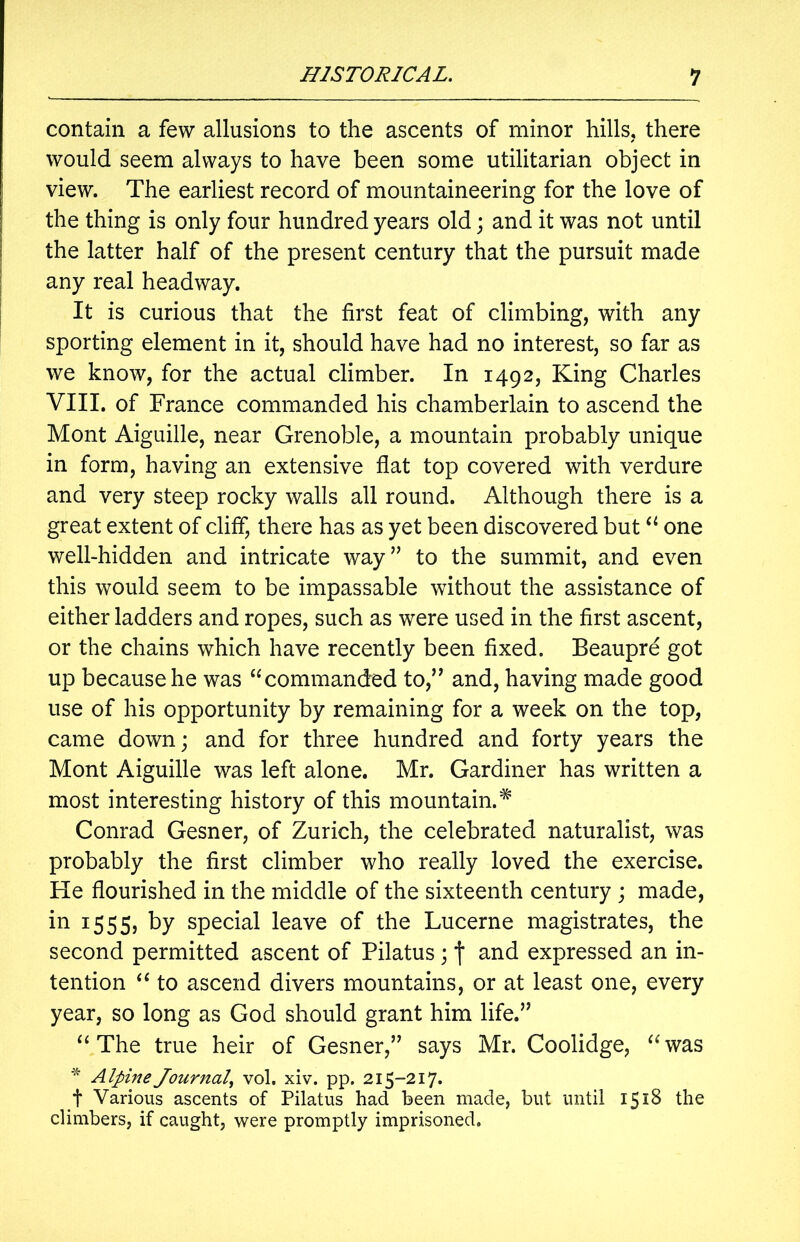 contain a few allusions to the ascents of minor hills, there would seem always to have been some utilitarian object in view. The earliest record of mountaineering for the love of the thing is only four hundred years old; and it was not until the latter half of the present century that the pursuit made any real headway. It is curious that the first feat of climbing, with any sporting element in it, should have had no interest, so far as we know, for the actual climber. In 1492, King Charles VIII. of France commanded his chamberlain to ascend the Mont Aiguille, near Grenoble, a mountain probably unique in form, having an extensive flat top covered with verdure and very steep rocky walls all round. Although there is a great extent of cliff, there has as yet been discovered but“ one well-hidden and intricate way” to the summit, and even this would seem to be impassable without the assistance of either ladders and ropes, such as were used in the first ascent, or the chains which have recently been fixed. Beaupre got up because he was “commanded to,” and, having made good use of his opportunity by remaining for a week on the top, came down; and for three hundred and forty years the Mont Aiguille was left alone. Mr. Gardiner has written a most interesting history of this mountain.* Conrad Gesner, of Zurich, the celebrated naturalist, was probably the first climber who really loved the exercise. He flourished in the middle of the sixteenth century ; made, in 1555, by special leave of the Lucerne magistrates, the second permitted ascent of Pilatus ; f and expressed an in- tention “ to ascend divers mountains, or at least one, every year, so long as God should grant him life.” “The true heir of Gesner,” says Mr. Coolidge, “’was * Alpine Journal, vol. xiv. pp. 215-217* t Various ascents of Pilatus had been made, but until 1518 the climbers, if caught, were promptly imprisoned.