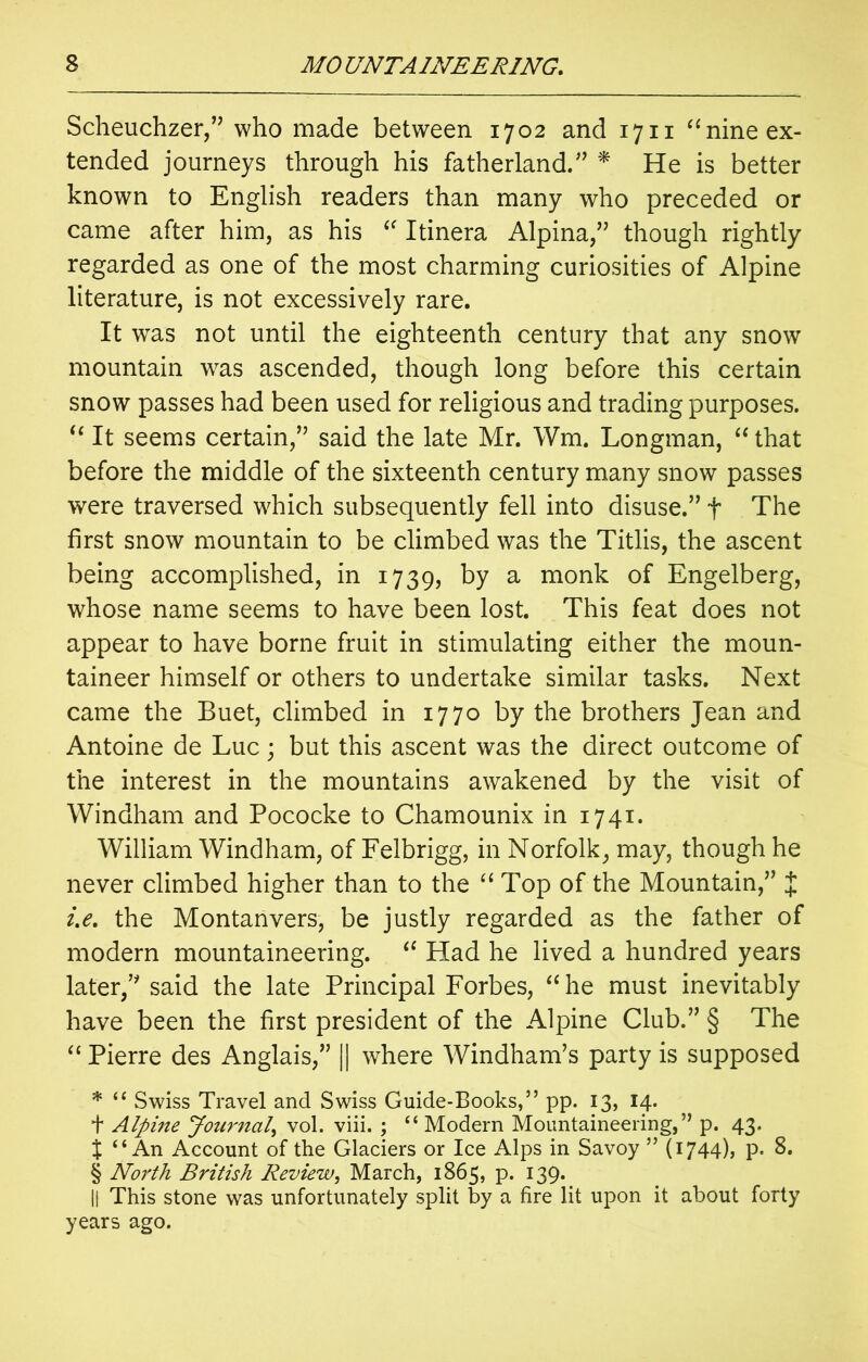 Scheuchzer,” who made between 1702 and 1711 “nine ex- tended journeys through his fatherland.” * He is better known to English readers than many who preceded or came after him, as his “ Itinera Alpina,” though rightly regarded as one of the most charming curiosities of Alpine literature, is not excessively rare. It was not until the eighteenth century that any snow mountain was ascended, though long before this certain snow passes had been used for religious and trading purposes. “ It seems certain,” said the late Mr. Wm. Longman, “ that before the middle of the sixteenth century many snow passes were traversed which subsequently fell into disuse.” + The first snow mountain to be climbed was the Titlis, the ascent being accomplished, in 1739, by a mon^ of Engelberg, whose name seems to have been lost. This feat does not appear to have borne fruit in stimulating either the moun- taineer himself or others to undertake similar tasks. Next came the Buet, climbed in 1770 by the brothers Jean and Antoine de Luc; but this ascent was the direct outcome of the interest in the mountains awakened by the visit of Windham and Pococke to Chamounix in 1741. William Windham, of Felbrigg, in Norfolk, may, though he never climbed higher than to the “ Top of the Mountain,” J i.e. the Montanvers, be justly regarded as the father of modern mountaineering. “ Had he lived a hundred years later,” said the late Principal Forbes, “he must inevitably have been the first president of the Alpine Club.” § The “Pierre des Anglais,” || where Windham’s party is supposed * “ Swiss Travel and Swiss Guide-Books,” pp. 13, 14. + Alpine Journal, vol. viii. ; “ Modern Mountaineering,” p. 43. X “An Account of the Glaciers or Ice Alps in Savoy ” (1744), p. 8. § North British Review, March, 1865, p. 139. || This stone was unfortunately split by a fire lit upon it about forty years ago.