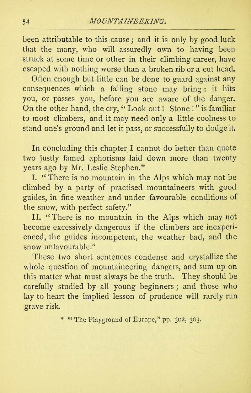 been attributable to this cause; and it is only by good luck that the many, who will assuredly own to having been struck at some time or other in their climbing career, have escaped with nothing worse than a broken rib or a cut head. Often enough but little can be done to guard against any consequences which a falling stone may bring : it hits you, or passes you, before you are aware of the danger. On the other hand, the cry, “ Look out! Stone ! ” is familiar to most climbers, and it may need only a little coolness to stand one’s ground and let it pass, or successfully to dodge it. In concluding this chapter I cannot do better than quote two justly famed aphorisms laid down more than twenty years ago by Mr. Leslie Stephen.* I. “ There is no mountain in the Alps which may not be climbed by a party of practised mountaineers with good guides, in fine weather and under favourable conditions of the snow, with perfect safety.” II. “There is no mountain in the Alps which may not become excessively dangerous if the climbers are inexperi- enced, the guides incompetent, the weather bad, and the snow unfavourable.” These two short sentences condense and crystallize the whole question of mountaineering dangers, and sum up on this matter what must always be the truth. They should be carefully studied by all young beginners ; and those who lay to heart the implied lesson of prudence will rarely run grave risk. * “ The Playground of Europe,” pp. 302, 303.