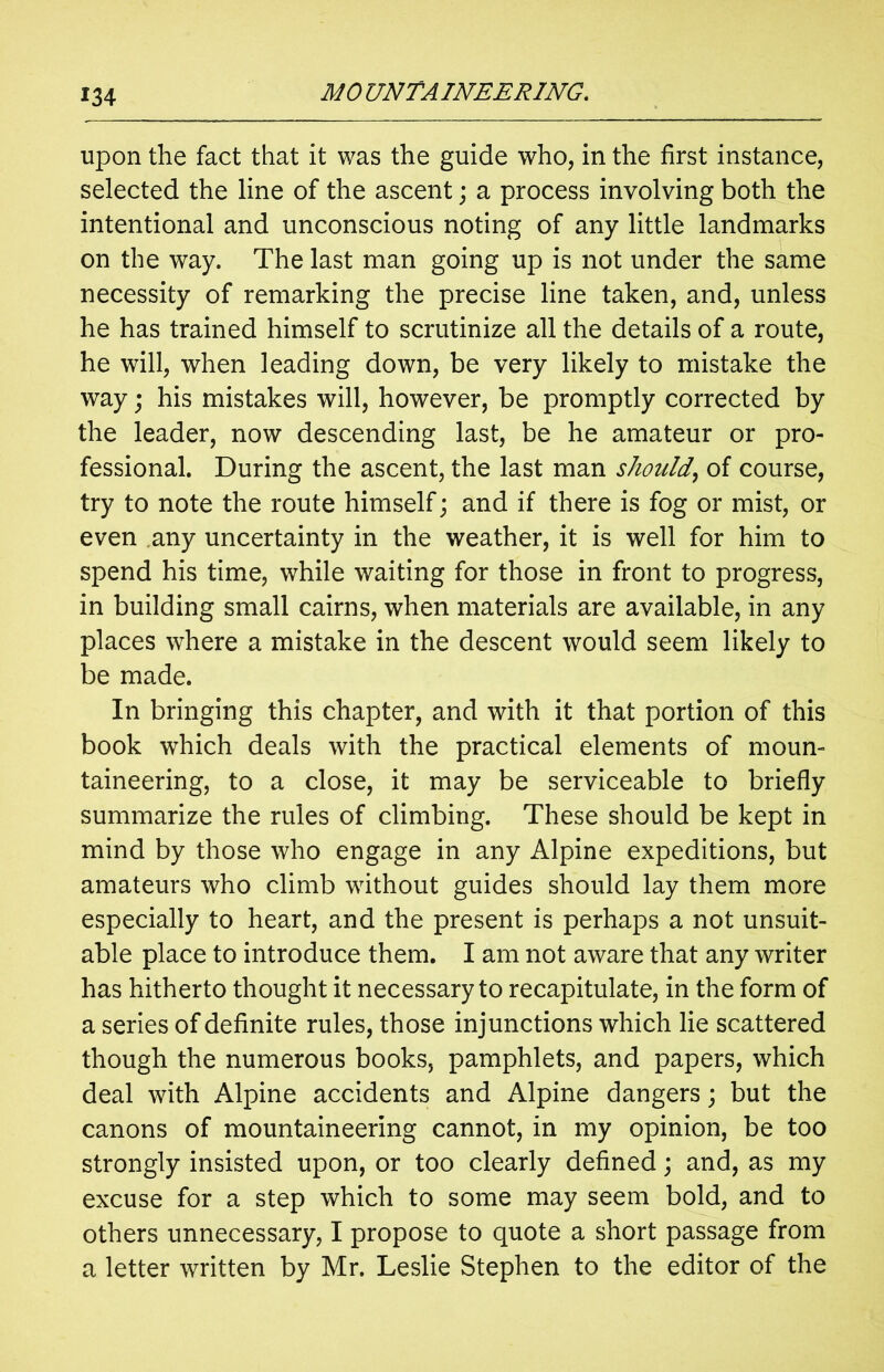 upon the fact that it was the guide who, in the first instance, selected the line of the ascent; a process involving both the intentional and unconscious noting of any little landmarks on the way. The last man going up is not under the same necessity of remarking the precise line taken, and, unless he has trained himself to scrutinize all the details of a route, he will, when leading down, be very likely to mistake the way; his mistakes will, however, be promptly corrected by the leader, now descending last, be he amateur or pro- fessional. During the ascent, the last man should, of course, try to note the route himself; and if there is fog or mist, or even any uncertainty in the weather, it is well for him to spend his time, while waiting for those in front to progress, in building small cairns, when materials are available, in any places where a mistake in the descent would seem likely to be made. In bringing this chapter, and with it that portion of this book which deals with the practical elements of moun- taineering, to a close, it may be serviceable to briefly summarize the rules of climbing. These should be kept in mind by those who engage in any Alpine expeditions, but amateurs who climb without guides should lay them more especially to heart, and the present is perhaps a not unsuit- able place to introduce them. I am not aware that any writer has hitherto thought it necessary to recapitulate, in the form of a series of definite rules, those injunctions which lie scattered though the numerous books, pamphlets, and papers, which deal with Alpine accidents and Alpine dangers; but the canons of mountaineering cannot, in my opinion, be too strongly insisted upon, or too clearly defined; and, as my excuse for a step which to some may seem bold, and to others unnecessary, I propose to quote a short passage from a letter written by Mr. Leslie Stephen to the editor of the