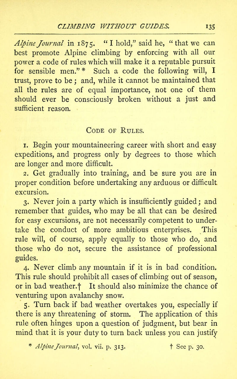 Alpine Journal in 1875. “ I hold/7 said he, “ that we can best promote Alpine climbing by enforcing with all our power a code of rules which will make it a reputable pursuit for sensible men.” * Such a code the following will, I trust, prove to be; and, while it cannot be maintained that all the rules are of equal importance, not one of them should ever be consciously broken without a just and sufficient reason. Code of Rules. 1. Begin your mountaineering career with short and easy expeditions, and progress only by degrees to those which are longer and more difficult. 2. Get gradually into training, and be sure you are in proper condition before undertaking any arduous or difficult excursion. 3. Never join a party which is insufficiently guided; and remember that guides, who may be all that can be desired for easy excursions, are not necessarily competent to under- take the conduct of more ambitious enterprises. This rule will, of course, apply equally to those who do, and those who do not, secure the assistance of professional guides. 4. Never climb any mountain if it is in bad condition. This rule should prohibit all cases of climbing out of season, or in bad weather.It should also minimize the chance of venturing upon avalanchy snow. 5. Turn back if bad weather overtakes you, especially if there is any threatening of storm. The application of this rule often hinges upon a question of judgment, but bear in mind that it is your duty to turn back unless you can justify