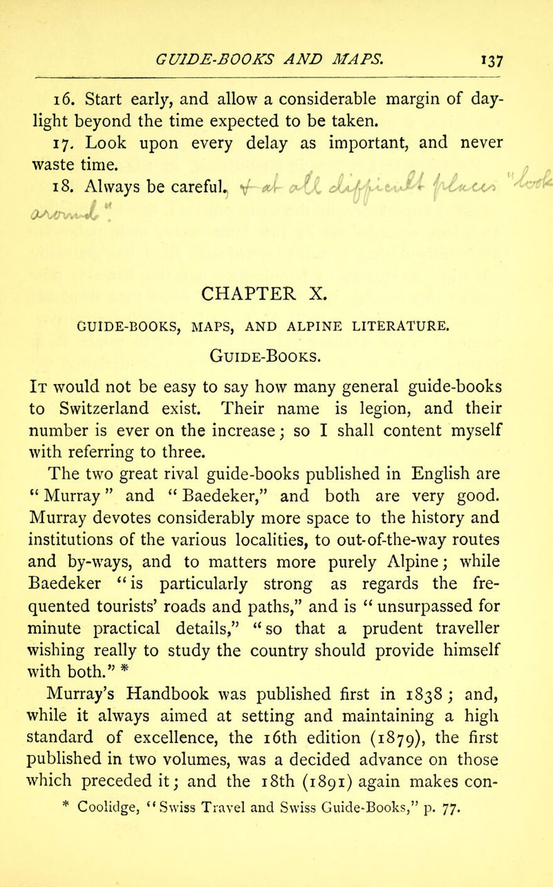 16. Start early, and allow a considerable margin of day- light beyond the time expected to be taken. 17. Look upon every delay as important, and never waste time. 18. Always be careful. - Jr / k CHAPTER X. GUIDE-BOOKS, MAPS, AND ALPINE LITERATURE. Guide-Books. It would not be easy to say how many general guide-books to Switzerland exist. Their name is legion, and their number is ever on the increase; so I shall content myself with referring to three. The two great rival guide-books published in English are “ Murray ” and “ Baedeker,’’ and both are very good. Murray devotes considerably more space to the history and institutions of the various localities, to out-of-the-way routes and by-ways, and to matters more purely Alpine; while Baedeker “is particularly strong as regards the fre- quented tourists’ roads and paths,” and is “ unsurpassed for minute practical details/’ “ so that a prudent traveller wishing really to study the country should provide himself with both.” * Murray’s Handbook was published first in 1838 ; and, while it always aimed at setting and maintaining a high standard of excellence, the 16th edition (1879), the first published in two volumes, was a decided advance on those which preceded it; and the 18th (1891) again makes con- * Coolidge, “Swiss Travel and Swiss Guide-Books,” p. 77.