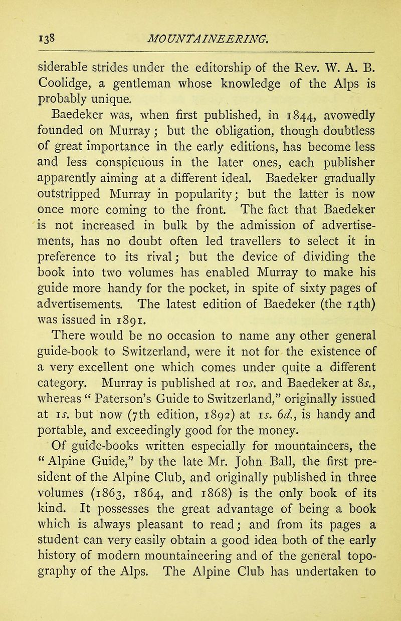 siderable strides under the editorship of the Rev. W. A. B. Coolidge, a gentleman whose knowledge of the Alps is probably unique. Baedeker was, when first published, in 1844, avowedly founded on Murray; but the obligation, though doubtless of great importance in the early editions, has become less and less conspicuous in the later ones, each publisher apparently aiming at a different ideal. Baedeker gradually outstripped Murray in popularity; but the latter is now once more coming to the front. The fact that Baedeker is not increased in bulk by the admission of advertise- ments, has no doubt often led travellers to select it in preference to its rival; but the device of dividing the book into two volumes has enabled Murray to make his guide more handy for the pocket, in spite of sixty pages of advertisements. The latest edition of Baedeker (the 14th) was issued in 1891. There would be no occasion to name any other general guide-book to Switzerland, were it not for the existence of a very excellent one which comes under quite a different category. Murray is published at ioj*. and Baedeker at Ss whereas “ Paterson’s Guide to Switzerland,” originally issued at is. but now (7th edition, 1892) at is. 6dis handy and portable, and exceedingly good for the money. Of guide-books written especially for mountaineers, the “ Alpine Guide,” by the late Mr. John Ball, the first pre- sident of the Alpine Club, and originally published in three volumes (1863, 1864, and 1868) is the only book of its kind. It possesses the great advantage of being a book which is always pleasant to read; and from its pages a student can very easily obtain a good idea both of the early history of modern mountaineering and of the general topo- graphy of the Alps. The Alpine Club has undertaken to