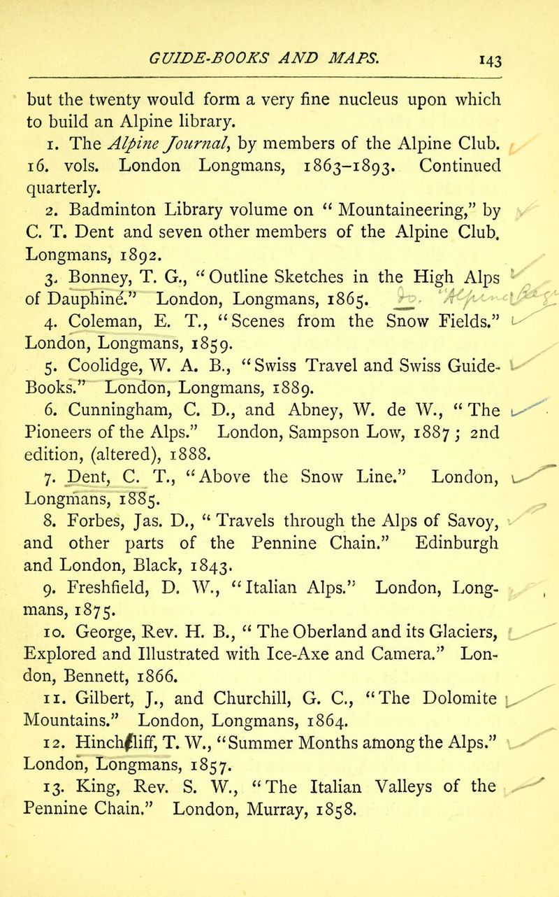 but the twenty would form a very fine nucleus upon which to build an Alpine library. 1. The Alpine Journal, by members of the Alpine Club. 16. vols. London Longmans, 1863-1893. Continued quarterly. 2. Badminton Library volume on “ Mountaineering,” by C. T. Dent and seven other members of the Alpine Club. Longmans, 1892. 3. Bonney, T. G., “ Outline Sketches in the High Alps of Dauphine.” London, Longmans, 1865. 4. Coleman, E. T., “Scenes from the Snow Fields.” London, Longmans, 1859. 5. Coolidge, W. A. B., “Swiss Travel and Swiss Guide- Books.” London, Longmans, 1889. 6. Cunningham, C. D., and Abney, W. de W., “ The Pioneers of the Alps.” London, Sampson Low, 1887 ; 2nd edition, (altered), 1888. 7. Dent, C. T., “Above the Snow Line.” London, Longmans, 1885. 8. Forbes, Jas. D., “ Travels through the Alps of Savoy, and other parts of the Pennine Chain.” Edinburgh and London, Black, 1843. 9. Freshfield, D. W., “Italian Alps.” London, Long- mans, 1875. 10. George, Rev. H. B., “ The Oberland and its Glaciers, Explored and Illustrated with Ice-Axe and Camera.” Lon- don, Bennett, 1866. 11. Gilbert, J., and Churchill, G. C., “The Dolomite Mountains.” London, Longmans, 1864. 12. Hinch^liff, T. W., “Summer Months among the Alps.” London, Longmans, 1857. 13. King, Rev. S. W., “The Italian Valleys of the Pennine Chain.” London, Murray, 1858.