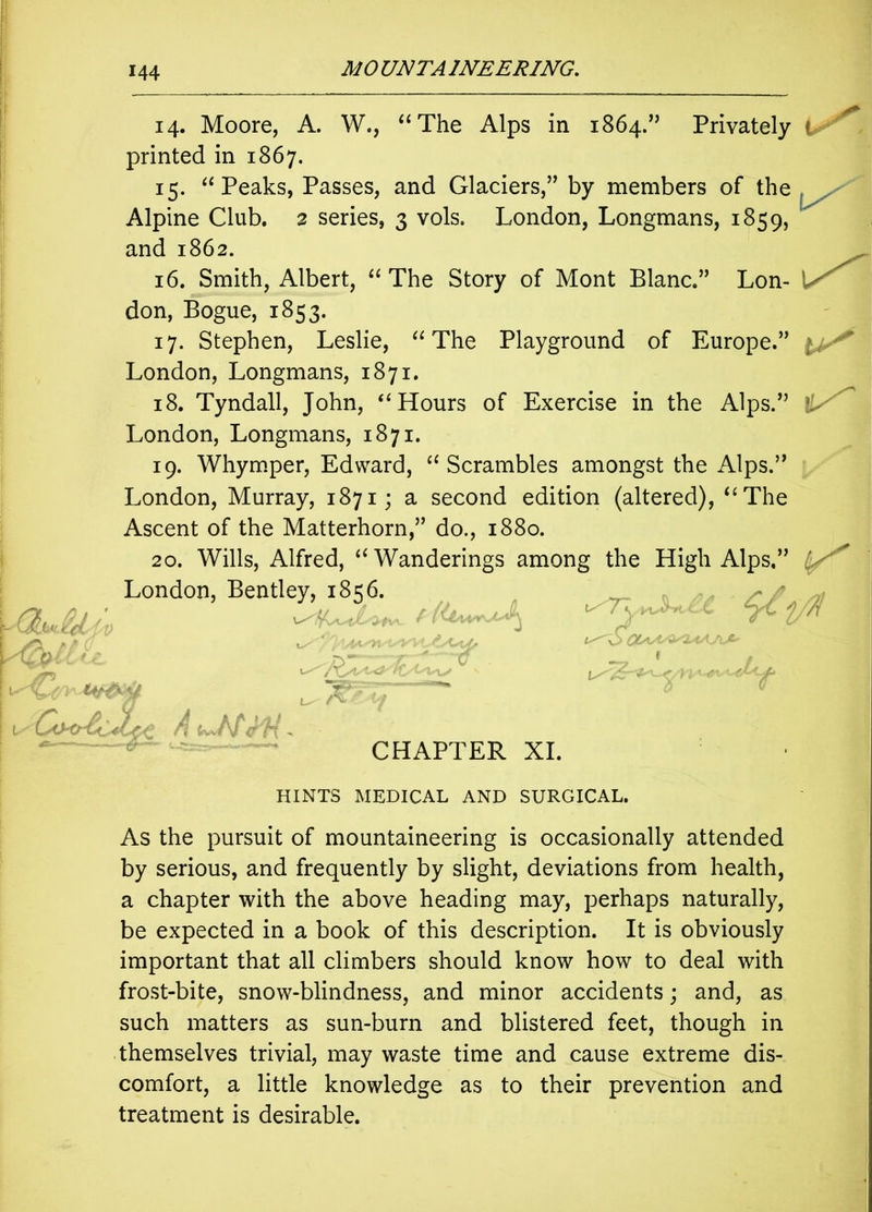 14. Moore, A. W., “The Alps in 1864.” Privately < printed in 1867. 15. “Peaks, Passes, and Glaciers,1” by members of the Alpine Club. 2 series, 3 vols. London, Longmans, 1859, and 1862. 16. Smith, Albert, “ The Story of Mont Blanc.” Lon- don, Bogue, 1853. 17. Stephen, Leslie, “The Playground of Europe.” London, Longmans, 1871. 18. Tyndall, John, “Hours of Exercise in the Alps.” London, Longmans, 1871. 19. Whymper, Edward, “Scrambles amongst the Alps.” London, Murray, 1871; a second edition (altered), “The Ascent of the Matterhorn,” do., 1880. 20. Wills, Alfred, “Wanderings among the High Alps,” London, Bentle,r As the pursuit of mountaineering is occasionally attended by serious, and frequently by slight, deviations from health, a chapter with the above heading may, perhaps naturally, be expected in a book of this description. It is obviously important that all climbers should know how to deal with frost-bite, snow-blindness, and minor accidents; and, as such matters as sun-burn and blistered feet, though in themselves trivial, may waste time and cause extreme dis- comfort, a little knowledge as to their prevention and treatment is desirable. CHAPTER XI HINTS MEDICAL AND SURGICAL,