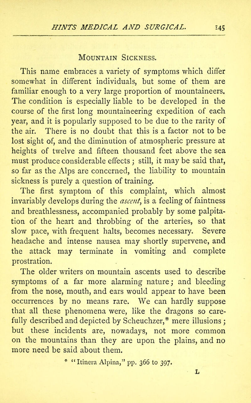 Mountain Sickness. This name embraces a variety of symptoms which differ somewhat in different individuals, but some of them are familiar enough to a very large proportion of mountaineers. The condition is especially liable to be developed in the course of the first long mountaineering expedition of each year, and it is popularly supposed to be due to the rarity of the air. There is no doubt that this is a factor not to be lost sight of, and the diminution of atmospheric pressure at heights of twelve and fifteen thousand feet above the sea must produce considerable effects ; still, it may be said that, so far as the Alps are concerned, the liability to mountain sickness is purely a question of training. The first symptom of this complaint, which almost invariably develops during the ascent, is a feeling of faintness and breathlessness, accompanied probably by some palpita- tion of the heart and throbbing of the arteries, so that slow pace, with frequent halts, becomes necessary. Severe headache and intense nausea may shortly supervene, and the attack may terminate in vomiting and complete prostration. The older writers on mountain ascents used to describe symptoms of a far more alarming nature; and bleeding from the nose, mouth, and ears would appear to have been occurrences by no means rare. We can hardly suppose that all these phenomena were, like the dragons so care- fully described and depicted by Scheuchzer,* mere illusions ; but these incidents are, nowadays, not more common on the mountains than they are upon the plains, and no more need be said about them. * “Itinera Alpina,” pp. 366 to 397. L