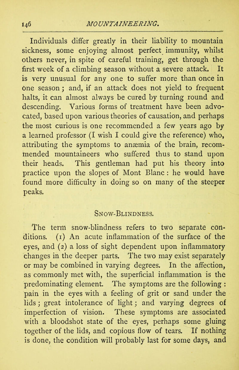 Individuals differ greatly in their liability to mountain sickness, some enjoying almost perfect immunity, whilst others never, in spite of careful training, get through the first week of a climbing season without a severe attack. It is very unusual for any one to suffer more than once in one season; and, if an attack does not yield to frequent halts, it can almost always be cured by turning round and descending. Various forms of treatment have been advo- cated, based upon various theories of causation, and perhaps the most curious is one recommended a few years ago by a learned professor (I wish I could give the reference) who, attributing the symptoms to anaemia of the brain, recom- mended mountaineers who suffered thus to stand upon their heads. This gentleman had put his theory into practice upon the slopes of Mont Blanc : he would have found more difficulty in doing so on many of the steeper peaks. Snow-Blindness. The term snow-blindness refers to two separate con- ditions. (1) An acute inflammation of the surface of the eyes, and (2) a loss of sight dependent upon inflammatory changes in the deeper parts. The two may exist separately or may be combined in varying degrees. In the affection, as commonly met with, the superficial inflammation is the predominating element. The symptoms are the following : pain in the eyes with a feeling of grit or sand under the lids; great intolerance of light; and varying degrees of imperfection of vision. These symptoms are associated with a bloodshot state of the eyes, perhaps some gluing together of the lids, and copious flow of tears. If nothing is done, the condition will probably last for some days, and