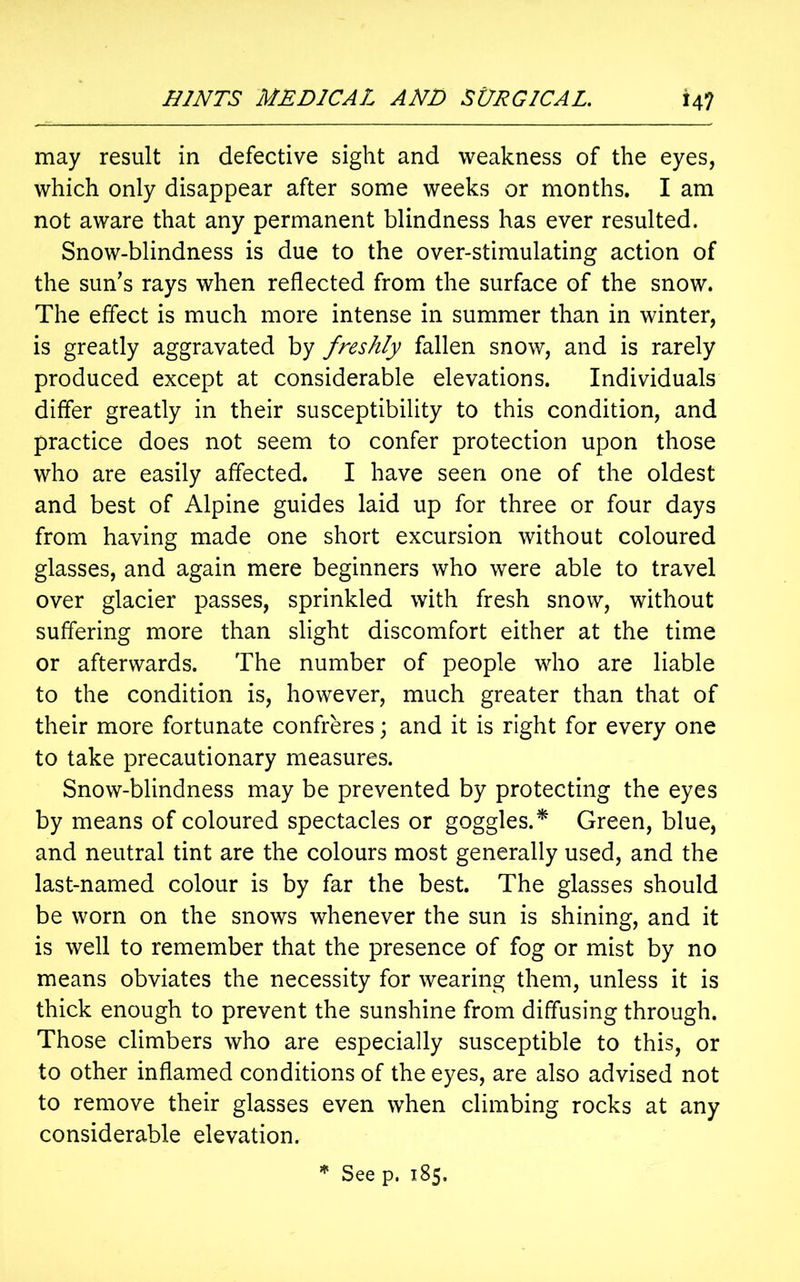 may result in defective sight and weakness of the eyes, which only disappear after some weeks or months. I am not aware that any permanent blindness has ever resulted. Snow-blindness is due to the over-stimulating action of the sun’s rays when reflected from the surface of the snow. The effect is much more intense in summer than in winter, is greatly aggravated by freshly fallen snow, and is rarely produced except at considerable elevations. Individuals differ greatly in their susceptibility to this condition, and practice does not seem to confer protection upon those who are easily affected. I have seen one of the oldest and best of Alpine guides laid up for three or four days from having made one short excursion without coloured glasses, and again mere beginners who were able to travel over glacier passes, sprinkled with fresh snow, without suffering more than slight discomfort either at the time or afterwards. The number of people who are liable to the condition is, however, much greater than that of their more fortunate confreres; and it is right for every one to take precautionary measures. Snow-blindness may be prevented by protecting the eyes by means of coloured spectacles or goggles.* Green, blue, and neutral tint are the colours most generally used, and the last-named colour is by far the best. The glasses should be worn on the snows whenever the sun is shining, and it is well to remember that the presence of fog or mist by no means obviates the necessity for wearing them, unless it is thick enough to prevent the sunshine from diffusing through. Those climbers who are especially susceptible to this, or to other inflamed conditions of the eyes, are also advised not to remove their glasses even when climbing rocks at any considerable elevation.