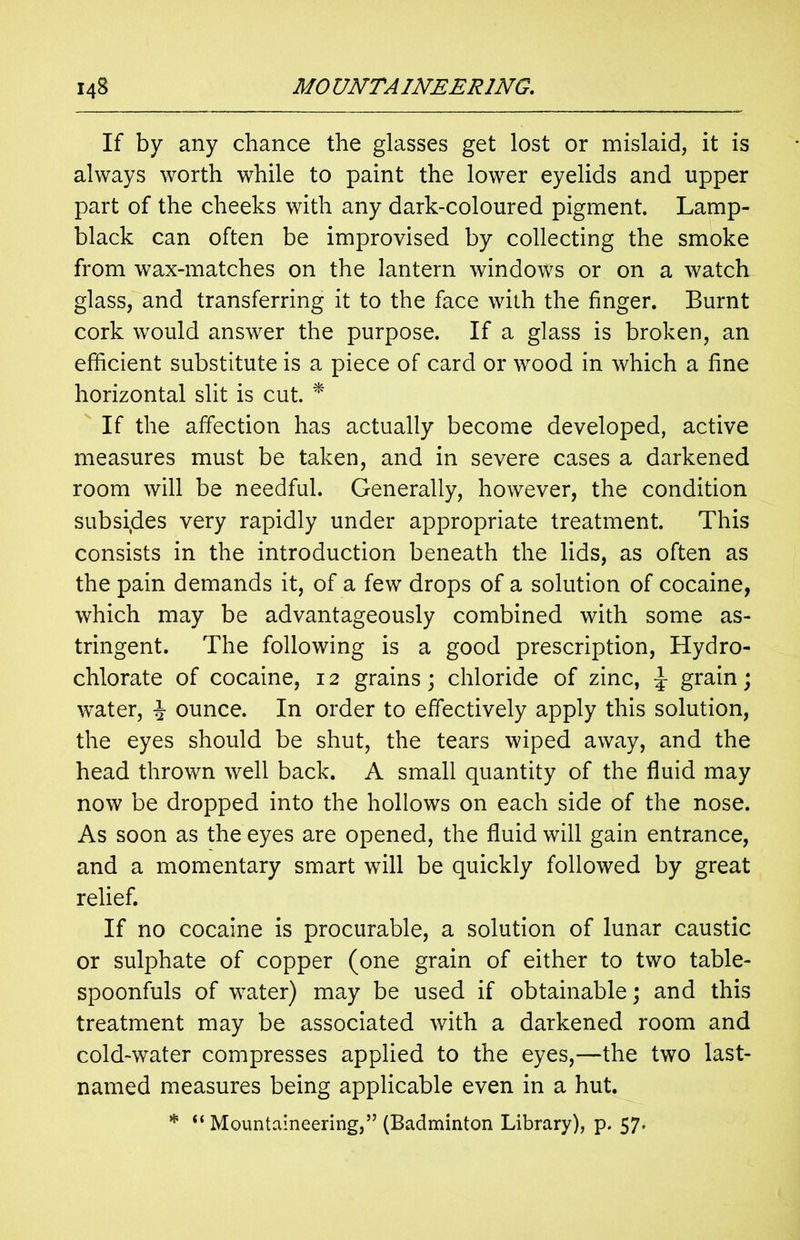If by any chance the glasses get lost or mislaid, it is always worth while to paint the lower eyelids and upper part of the cheeks with any dark-coloured pigment. Lamp- black can often be improvised by collecting the smoke from wax-matches on the lantern windows or on a watch glass, and transferring it to the face with the finger. Burnt cork would answer the purpose. If a glass is broken, an efficient substitute is a piece of card or wood in which a fine horizontal slit is cut. * If the affection has actually become developed, active measures must be taken, and in severe cases a darkened room will be needful. Generally, however, the condition subsides very rapidly under appropriate treatment. This consists in the introduction beneath the lids, as often as the pain demands it, of a few drops of a solution of cocaine, which may be advantageously combined with some as- tringent. The following is a good prescription, Hydro- chlorate of cocaine, 12 grains; chloride of zinc, ^ grain; water, J ounce. In order to effectively apply this solution, the eyes should be shut, the tears wiped away, and the head thrown well back. A small quantity of the fluid may now be dropped into the hollows on each side of the nose. As soon as the eyes are opened, the fluid will gain entrance, and a momentary smart will be quickly followed by great relief. If no cocaine is procurable, a solution of lunar caustic or sulphate of copper (one grain of either to two table- spoonfuls of water) may be used if obtainable; and this treatment may be associated with a darkened room and cold-water compresses applied to the eyes,—the two last- named measures being applicable even in a hut. * ‘‘Mountaineering,55 (Badminton Library), p. 57-