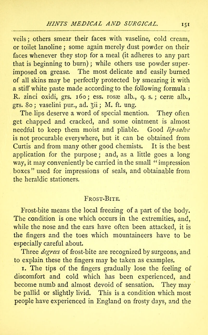 veils; others smear their faces with vaseline, cold cream, or toilet lanoline; some again merely dust powder on their faces whenever they stop for a meal (it adheres to any part that is beginning to burn); while others use powder super- imposed on grease. The most delicate and easily burned of all skins may be perfectly protected by smearing it with a stiff white paste made according to the following formula : R. zinci oxidi, grs. 160; ess. rosae alb., q. s.; cerae alb., grs. 80; vaselini pur., ad. ; M. ft. ung. The lips deserve a word of special mention. They often get chapped and cracked, and some ointment is almost needful to keep them moist and pliable. Good lip-salve is not procurable everywhere, but it can be obtained from Curtis and from many other good chemists. It is the best application for the purpose; and, as a little goes a long way, it may conveniently be carried in the small “ impression boxes ” used for impressions of seals, and obtainable from the heraldic stationers. Frost-Bite. Frost-bite means the local freezing of a part of the body. The condition is one which occurs in the extremities, and, while the nose and the ears have often been attacked, it is the fingers and the toes which mountaineers have to be especially careful about. Three degrees of frost-bite are recognized by surgeons, and to explain these the fingers may be taken as examples. 1. The tips of the fingers gradually lose the feeling of discomfort and cold which has been experienced, and become numb and almost devoid of sensation. They may be pallid or slightly livid. This is a condition which most people have experienced in England on frosty days, and the