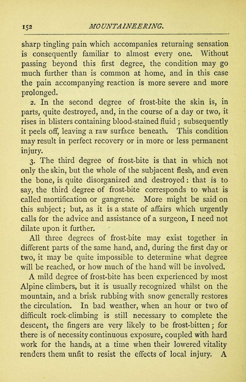 sharp tingling pain which accompanies returning sensation is consequently familiar to almost every one. Without passing beyond this first degree, the condition may go much further than is common at home, and in this case the pain accompanying reaction is more severe and more prolonged. 2. In the second degree of frost-bite the skin is, in parts, quite destroyed, and, in the course of a day or two, it rises in blisters containing blood-stained fluid; subsequently it peels off, leaving a raw surface beneath. This condition may result in perfect recovery or in more or less permanent injury. 3. The third degree of frost-bite is that in which not only the skin, but the whole of the subjacent flesh, and even the bone, is quite disorganized and destroyed: that is to say, the third degree of frost-bite corresponds to what is called mortification or gangrene. More might be said on this subject; but, as it is a state of affairs which urgently calls for the advice and assistance of a surgeon, I need not dilate upon it further. All three degrees of frost-bite may exist together in different parts of the same hand, and, during the first day or two, it may be quite impossible to determine what degree will be reached, or how much of the hand will be involved. A mild degree of frost-bite has been experienced by most Alpine climbers, but it is usually recognized whilst on the mountain, and a brisk rubbing with snow generally restores the circulation. In bad weather, when an hour or two of difficult rock-climbing is still necessary to complete the descent, the fingers are very likely to be frost-bitten; for there is of necessity continuous exposure, coupled with hard work for the hands, at a time when their lowered vitality renders them unfit to resist the effects of local injury. A
