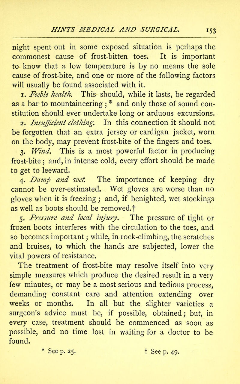 night spent out in some exposed situation is perhaps the commonest cause of frost-bitten toes. It is important to know that a low temperature is by no means the sole cause of frost-bite, and one or more of the following factors will usually be found associated with it. 1. Feeble health. This should, while it lasts, be regarded as a bar to mountaineering ; * and only those of sound con- stitution should ever undertake long or arduous excursions. 2. Insufficient clothing. In this connection it should not be forgotten that an extra jersey or cardigan jacket, worn on the body, may prevent frost-bite of the fingers and toes. 3. Wind. This is a most powerful factor in producing frost-bite; and, in intense cold, every effort should be made to get to leeward. 4. Danip and wet. The importance of keeping dry cannot be over-estimated. Wet gloves are worse than no gloves when it is freezing; and, if benighted, wet stockings as well as boots should be removed.f 5. Pressure and local injury. The pressure of tight or frozen boots interferes with the circulation to the toes, and so becomes important; while, in rock-climbing, the scratches and bruises, to which the hands are subjected, lower the vital powers of resistance. The treatment of frost-bite may resolve itself into very simple measures which produce the desired result in a very few minutes, or may be a most serious and tedious process, demanding constant care and attention extending over weeks or months. In all but the slighter varieties a surgeon’s advice must be, if possible, obtained; but, in every case, treatment should be commenced as soon as possible, and no time lost in waiting for a doctor to be found.