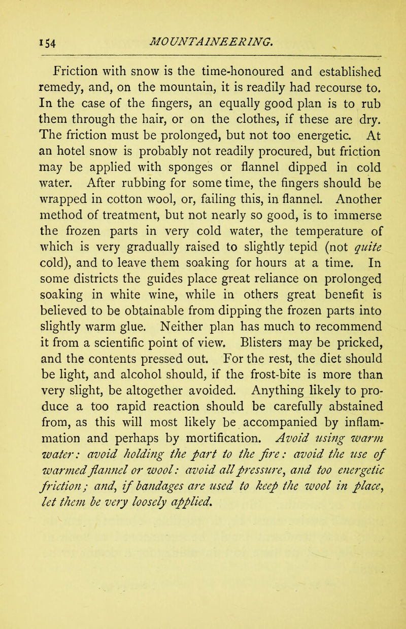Friction with snow is the time-honoured and established remedy, and, on the mountain, it is readily had recourse to. In the case of the fingers, an equally good plan is to rub them through the hair, or on the clothes, if these are dry. The friction must be prolonged, but not too energetic. At an hotel snow is probably not readily procured, but friction may be applied with sponges or flannel dipped in cold water. After rubbing for some time, the fingers should be wrapped in cotton wool, or, failing this, in flannel. Another method of treatment, but not nearly so good, is to immerse the frozen parts in very cold water, the temperature of which is very gradually raised to slightly tepid (not quite cold), and to leave them soaking for hours at a time. In some districts the guides place great reliance on prolonged soaking in white wine, while in others great benefit is believed to be obtainable from dipping the frozen parts into slightly warm glue. Neither plan has much to recommend it from a scientific point of view. Blisters may be pricked, and the contents pressed out. For the rest, the diet should be light, and alcohol should, if the frost-bite is more than very slight, be altogether avoided. Anything likely to pro- duce a too rapid reaction should be carefully abstained from, as this will most likely be accompanied by inflam- mation and perhaps by mortification. Avoid using warm water: avoid holding the part to the fire: avoid the use of warmed flannel or wool: avoid all pressure, and too energetic friction; and’ if bandages are used to keep the wool in place, let them be very loosely applied.