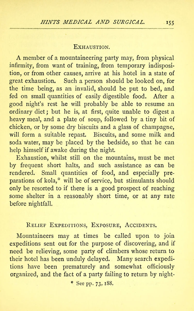 Exhaustion. A member of a mountaineering party may, from physical infirmity, from want of training, from temporary indisposi- tion, or from other causes, arrive at his hotel in a state of great exhaustion. Such a person should be looked on, for the time being, as an invalid, should be put to bed, and fed on small quantities of easily digestible food. After a good night’s rest he will probably be able to resume an ordinary diet; but he is, at first, quite unable to digest a heavy meal, and a plate of soup, followed by a tiny bit of chicken, or by some dry biscuits and a glass of champagne, will form a suitable repast. Biscuits, and some milk and soda water, may be placed by the bedside, so that he can help himself if awake during the night. Exhaustion, whilst still on the mountains, must be met by frequent short halts, and such assistance as can be rendered. Small quantities of food, and especially pre- parations of kola,* will be of service, but stimulants should only be resorted to if there is a good prospect of reaching some shelter in a reasonably short time, or at any rate before nightfall. Relief Expeditions, Exposure, Accidents. Mountaineers may at times be called upon to join expeditions sent out for the purpose of discovering, and if need be relieving, some party of climbers whose return to their hotel has been unduly delayed. Many search expedi- tions have been prematurely and somewhat officiously organized, and the fact of a party failing to return by night- * See pp. 73, 188,