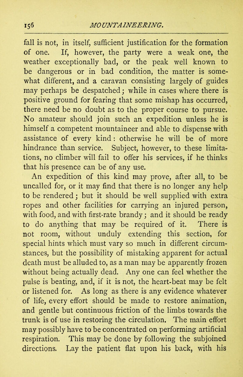 fall is not, in itself, sufficient justification for the formation of one. If, however, the party were a weak one, the weather exceptionally bad, or the peak well known to be dangerous or in bad condition, the matter is some- what different, and a caravan consisting largely of guides may perhaps be despatched; while in cases where there is positive ground for fearing that some mishap has occurred, there need be no doubt as to the proper course to pursue. No amateur should join such an expedition unless he is himself a competent mountaineer and able to dispense with assistance of every kind: otherwise he will be of more hindrance than service. Subject, however, to these limita- tions, no climber will fail to offer his services, if he thinks that his presence can be of any use. An expedition of this kind may prove, after all, to be uncalled for, or it may find that there is no longer any help to be rendered; but it should be well supplied with extra ropes and other facilities for carrying an injured person, with food, and with first-rate brandy; and it should be ready to do anything that may be required of it. There is not room, without unduly extending this section, for special hints which must vary so much in different circum- stances, but the possibility of mistaking apparent for actual death must be alluded to, as a man may be apparently frozen without being actually dead. Any one can feel whether the pulse is beating, and, if it is not, the heart-beat may be felt or listened for. As long as there is any evidence whatever of life, every effort should be made to restore animation, and gentle but continuous friction of the limbs towards the trunk is of use in restoring the circulation. The main effort may possibly have to be concentrated on performing artificial respiration. This may be done by following the subjoined directions. Lay the patient flat upon his back, with his