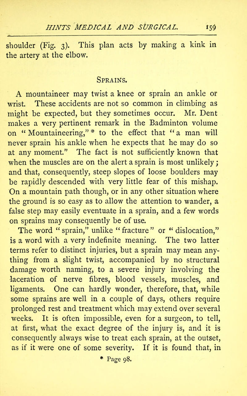 shoulder (Fig. 3). This plan acts by making a kink in the artery at the elbow. Sprains. A mountaineer may twist a knee or sprain an ankle or wrist. These accidents are not so common in climbing as might be expected, but they sometimes occur. Mr. Dent makes a very pertinent remark in the Badminton volume on “Mountaineering,”* to the effect that “a man will never sprain his ankle when he expects that he may do so at any moment.” The fact is not sufficiently known that when the muscles are on the alert a sprain is most unlikely; and that, consequently, steep slopes of loose boulders may be rapidly descended with very little fear of this mishap. On a mountain path though, or in any other situation where the ground is so easy as to allow the attention to wander, a false step may easily eventuate in a sprain, and a few words on sprains may consequently be of use. The word “sprain,” unlike “fracture” or “ dislocation,” is a word with a very indefinite meaning. The two latter terms refer to distinct injuries, but a sprain may mean any- thing from a slight twist, accompanied by no structural damage worth naming, to a severe injury involving the laceration of nerve fibres, blood vessels, muscles, and ligaments. One can hardly wonder, therefore, that, while some sprains are well in a couple of days, others require prolonged rest and treatment which may extend over several weeks. It is often impossible, even for a surgeon, to tell, at first, what the exact degree of the injury is, and it is consequently always wise to treat each sprain, at the outset, as if it were one of some severity. If it is found that, in * Page 98.