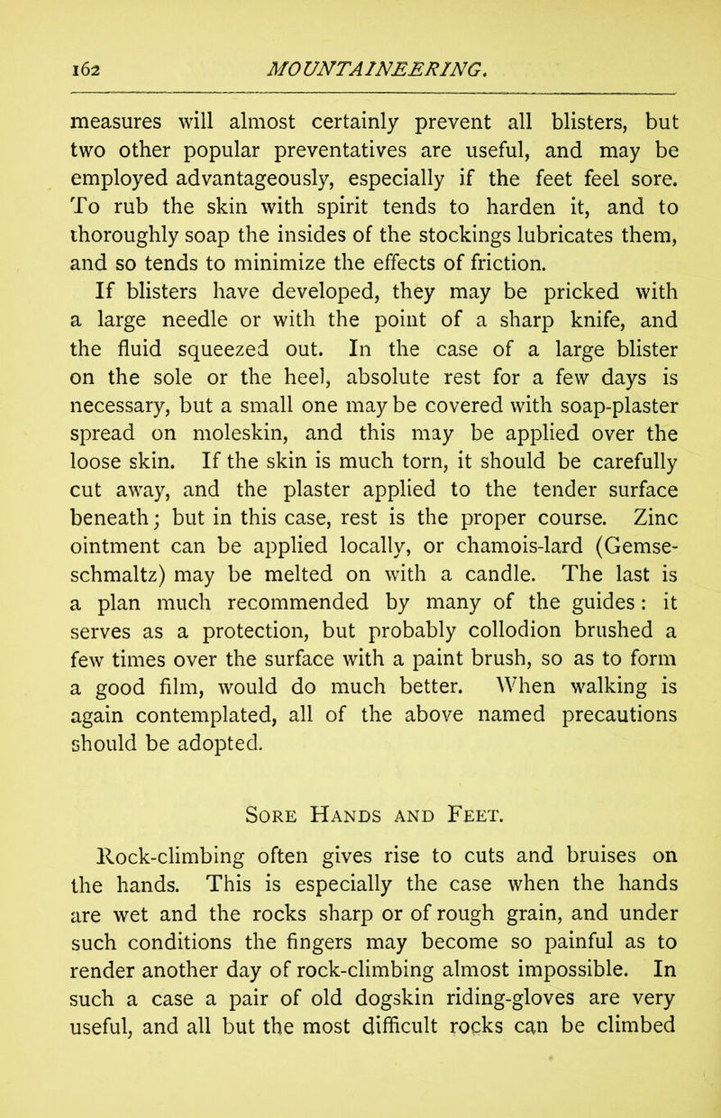 measures will almost certainly prevent all blisters, but two other popular preventatives are useful, and may be employed advantageously, especially if the feet feel sore. To rub the skin with spirit tends to harden it, and to thoroughly soap the insides of the stockings lubricates them, and so tends to minimize the effects of friction. If blisters have developed, they may be pricked with a large needle or with the point of a sharp knife, and the fluid squeezed out. In the case of a large blister on the sole or the heel, absolute rest for a few days is necessary, but a small one may be covered with soap-plaster spread on moleskin, and this may be applied over the loose skin. If the skin is much torn, it should be carefully cut away, and the plaster applied to the tender surface beneath; but in this case, rest is the proper course. Zinc ointment can be applied locally, or chamois-lard (Gemse- schmaltz) may be melted on with a candle. The last is a plan much recommended by many of the guides: it serves as a protection, but probably collodion brushed a few times over the surface with a paint brush, so as to form a good film, would do much better. When walking is again contemplated, all of the above named precautions should be adopted. Sore Hands and Feet. Rock-climbing often gives rise to cuts and bruises on the hands. This is especially the case when the hands are wet and the rocks sharp or of rough grain, and under such conditions the fingers may become so painful as to render another day of rock-climbing almost impossible. In such a case a pair of old dogskin riding-gloves are very useful, and all but the most difficult rocks can be climbed