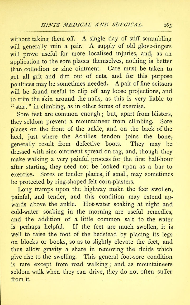 without taking them off. A single day of stiff scrambling will generally ruin a pair. A supply of old glove-fingers will prove useful for more localized injuries, and, as an application to the sore places themselves, nothing is better than collodion or zinc ointment. Care must be taken to get all grit and dirt out of cuts, and for this purpose poultices may be sometimes needed. A pair of fine scissors will be found useful to clip off any loose projections, and to trim the skin around the nails, as this is very liable to “ start ” in climbing, as in other forms of exercise. Sore feet are common enough; but, apart from blisters, they seldom prevent a mountaineer from climbing. Sore places on the front of the ankle, and on the back of the heel, just where the Achilles tendon joins the bone, generally result from defective boots. They may be dressed with zinc ointment spread on rag, and, though they make walking a very painful process for the first half-hour after starting, they need not be looked upon as a bar to exercise. Sores or tender places, if small, may sometimes be protected by ring-shaped felt corn-plasters. Long tramps upon the highway make the feet swollen, painful, and tender, and this condition may extend up- wards above the ankle. Hot-water soaking at night and cold-water soaking in the morning are useful remedies, and the addition of a little common salt to the water is perhaps helpful. If the feet are much swollen, it is well to raise the foot of the bedstead by placing its legs on blocks or books, so as to slightly elevate the feet, and thus allow gravity a share in removing the fluids which give rise to the swelling. This general foot-sore condition is rare except from road walking; and, as mountaineers seldom walk when they can drive, they do not often suffer from it.