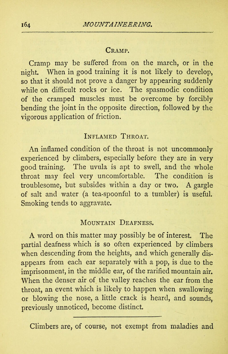 Cramp. Cramp may be suffered from on the march, or in the night. When in good training it is not likely to develop, so that it should not prove a danger by appearing suddenly while on difficult rocks or ice. The spasmodic condition of the cramped muscles must be overcome by forcibly bending the joint in the opposite direction, followed by the vigorous application of friction. Inflamed Throat. An inflamed condition of the throat is not uncommonly experienced by climbers, especially before they are in very good training. The uvula is apt to swell, and the whole throat may feel very uncomfortable. The condition is troublesome, but subsides within a day or two. A gargle of salt and water (a tea-spoonful to a tumbler) is useful. Smoking tends to aggravate. Mountain Deafness. A word on this matter may possibly be of interest. The partial deafness which is so often experienced by climbers when descending from the heights, and which generally dis- appears from each ear separately with a pop, is due to the imprisonment, in the middle ear, of the rarified mountain air. When the denser air of the valley reaches the ear from the throat, an event which is likely to happen when swallowing or blowing the nose, a little crack is heard, and sounds, previously unnoticed, become distinct. Climbers are, of course, not exempt from maladies and