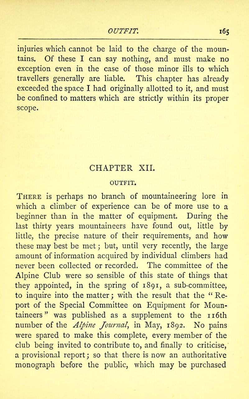 injuries which cannot be laid to the charge of the moun- tains. Of these I can say nothing, and must make no exception even in the case of those minor ills to which travellers generally are liable. This chapter has already exceeded the space I had originally allotted to it, and must be confined to matters which are strictly within its proper scope. CHAPTER XII. OUTFIT. There is perhaps no branch of mountaineering lore in which a climber of experience can be of more use to a beginner than in the matter of equipment. During the last thirty years mountaineers have found out, little by little, the precise nature of their requirements, and how these may best be met; but, until very recently, the large amount of information acquired by individual climbers had never been collected or recorded. The committee of the Alpine Club were so sensible of this state of things that they appointed, in the spring of 1891, a sub-committee, to inquire into the matter; with the result that the “ Re- port of the Special Committee on Equipment for Moun- taineers ” was published as a supplement to the 116th number of the Alpine Journal, in May, 1892. No pains were spared to make this complete, every member of the club being invited to contribute to, and finally to criticise, a provisional report; so that there is now an authoritative monograph before the public, which may be purchased