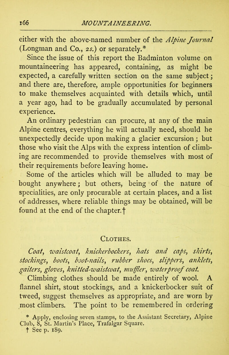 either with the above-named number of the Alpine Journal (Longman and Co., 2s.) or separately.* Since the issue of this report the Badminton volume on mountaineering has appeared, containing, as might be expected, a carefully written section on the same subject; and there are, therefore, ample opportunities for beginners to make themselves acquainted with details which, until a year ago, had to be gradually accumulated by personal experience. An ordinary pedestrian can procure, at any of the main Alpine centres, everything he will actually need, should he unexpectedly decide upon making a glacier excursion; but those who visit the Alps with the express intention of climb- ing are recommended to provide themselves with most of their requirements before leaving home. Some of the articles which will be alluded to may be bought anywhere; but others, being of the nature of specialities, are only procurable at certain places, and a list of addresses, where reliable things may be obtained, will be found at the end of the chapter, j* Clothes. Coat, waistcoat, knickerbockers, hats a7id caps, shirts, stockings, boots, boot-nails, rubber shoes, slippers, anklets, gaiters, gloves, knitted-waistcoat, muffler, waterproof coat. Climbing clothes should be made entirely of wool. A flannel shirt, stout stockings, and a knickerbocker suit of tweed, suggest themselves as appropriate, and are worn by most climbers. The point to be remembered in ordering * Apply, enclosing seven stamps, to the Assistant Secretary, Alpine Club, 8, St. Martin’s Place, Trafalgar Square. t See p. 189.