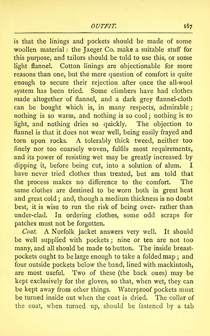 is that the linings and pockets should be made of some woollen material: the Jaeger Co. make a suitable stuff for this purpose, and tailors should be told to use this, or some light flannel. Cotton linings are objectionable for more reasons than one, but the mere question of comfort is quite enough to secure their rejection after once the all-wool system has been tried. Some climbers have had clothes made altogether of flannel, and a dark grey flannel-cloth can be bought which is, in many respects, admirable; nothing is so warm, and nothing is so cool; nothing is so light, and nothing dries so quickly. The objection to flannel is that it does not wear well, being easily frayed and torn upon rocks. A tolerably thick tweed, neither too finely nor too coarsely woven, fulfils most requirements, and its power of resisting wet may be greatly increased by dipping it, before being cut, into a solution of alum. I have never tried clothes thus treated, but am told that the process makes no difference to the comfort. The same clothes are destined to be worn both in great heat and great cold; and, though a medium thickness is no doubt best, it is wise to run the risk of being over- rather than under-clad. In ordering clothes, some odd scraps for patches must not be forgotten. Coat A Norfolk jacket answers very well. It should be well supplied with pockets; nine or ten are not too many, and all should be made to button. The inside breast- pockets ought to be large enough to take a folded map; and four outside pockets below the band, lined with mackintosh, are most useful. Two of these (the back ones) may be kept exclusively for the gloves, so that, when wet, they can be kept away from other things. Waterproof pockets must be turned inside out when the coat is dried. The collar of the coat, when turned up, should be fastened by a tab