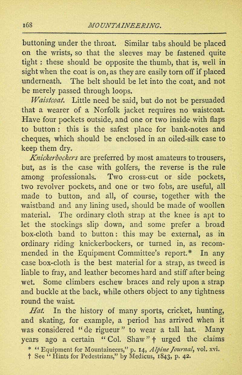 buttoning under the throat. Similar tabs should be placed on the wrists, so that the sleeves may be fastened quite tight : these should be opposite the thumb, that is, well in sight when the coat is on, as they are easily torn off if placed underneath. The belt should be let into the coat, and not be merely passed through loops. Waistcoat Little need be said, but do not be persuaded that a wearer of a Norfolk jacket requires no waistcoat. Have four pockets outside, and one or two inside with flaps to button : this is the safest place for bank-notes and cheques, which should be enclosed in an oiled-silk case to keep them dry. Knickerbockers are preferred by most amateurs to trousers, but, as is the case with golfers, the reverse is the rule among professionals. Two cross-cut or side pockets, two revolver pockets, and one or two fobs, are useful, all made to button, and all, of course, together with the waistband and any lining used, should be made of woollen material. The ordinary cloth strap at the knee is apt to let the stockings slip down, and some prefer a broad box-cloth band to button: this may be external, as in ordinary riding knickerbockers, or turned in, as recom- mended in the Equipment Committee’s report.* In any case box-cloth is the best material for a strap, as tweed is liable to fray, and leather becomes hard and stiff after being wet. Some climbers eschew braces and rely upon a strap and buckle at the back, while others object to any tightness round the waist. Hat In the history of many sports, cricket, hunting, and skating, for example, a period has arrived when it was considered “ de rigueur ” to wear a tall hat. Many years ago a certain “ Col. Shaw ” f urged the claims * “ Equipment for Mountaineers,” p. 14, Alpine Journal, vol. xvi. t See “ Hints for Pedestrians,” by Medicus, 1843, P* 42,