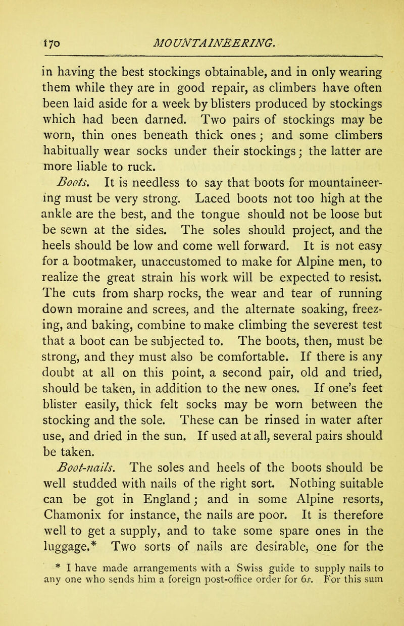 in having the best stockings obtainable, and in only wearing them while they are in good repair, as climbers have often been laid aside for a week by blisters produced by stockings which had been darned. Two pairs of stockings may be worn, thin ones beneath thick ones; and some climbers habitually wear socks under their stockings; the latter are more liable to ruck. Boots. It is needless to say that boots for mountaineer- ing must be very strong. Laced boots not too high at the ankle are the best, and the tongue should not be loose but be sewn at the sides. The soles should project, and the heels should be low and come well forward. It is not easy for a bootmaker, unaccustomed to make for Alpine men, to realize the great strain his work will be expected to resist. The cuts from sharp rocks, the wear and tear of running down moraine and screes, and the alternate soaking, freez- ing, and baking, combine to make climbing the severest test that a boot can be subjected to. The boots, then, must be strong, and they must also be comfortable. If there is any doubt at all on this point, a second pair, old and tried, should be taken, in addition to the new ones. If one’s feet blister easily, thick felt socks may be worn between the stocking and the sole. These can be rinsed in water after use, and dried in the sun. If used at all, several pairs should be taken. Boot-nails. The soles and heels of the boots should be well studded with nails of the right sort. Nothing suitable can be got in England; and in some Alpine resorts, Chamonix for instance, the nails are poor. It is therefore well to get a supply, and to take some spare ones in the luggage.* Two sorts of nails are desirable, one for the * I have made arrangements with a Swiss guide to supply nails to any one who sends him a foreign post-office order for 6s. For this sum