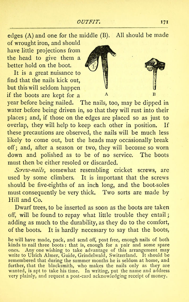 edges (A) and one for the middle (B). All should be made of wrought iron, and should have little projections from the head to give them a better hold on the boot. It is a great nuisance to find that the nails kick out, but this will seldom happen if the boots are kept for a year before being nailed. The nails, too, may be dipped in water before being driven in, so that they will rust into their places; and, if those on the edges are placed so as just to overlap, they will help to keep each other in position. If these precautions are observed, the nails will be much less likely to come out, but the heads may occasionally break off; and, after a season or two, they will become so worn down and polished as to be of no service. The boots must then be either resoled or discarded. Screwballs, somewhat resembling cricket screws, are used by some climbers. It is important that the screws should be five-eighths of an inch long, and the boot-soles must consequently be very thick. Two sorts are made by Hill and Co. Dwarf trees, to be inserted as soon as the boots are taken off, will be found to repay what little trouble they entail; adding as much to the durability, as they do to the comfort, of the boots. It is hardly necessary to say that the boots, he will have made, pack, and send off, post free, enough nails of both kinds to nail three boots : that is, enough for a pair and some spare ones. Any one wishing to take advantage of this arrangement may write to Ulrich Aimer, Guide, Grindelwald, Switzerland. It should be remembered that during the summer months he is seldom at home, and further, that the blacksmith, who makes the nails only as they are wanted, is apt to take his time. In writing, put the name and address very plainly, and request a post-card acknowledging receipt of money.