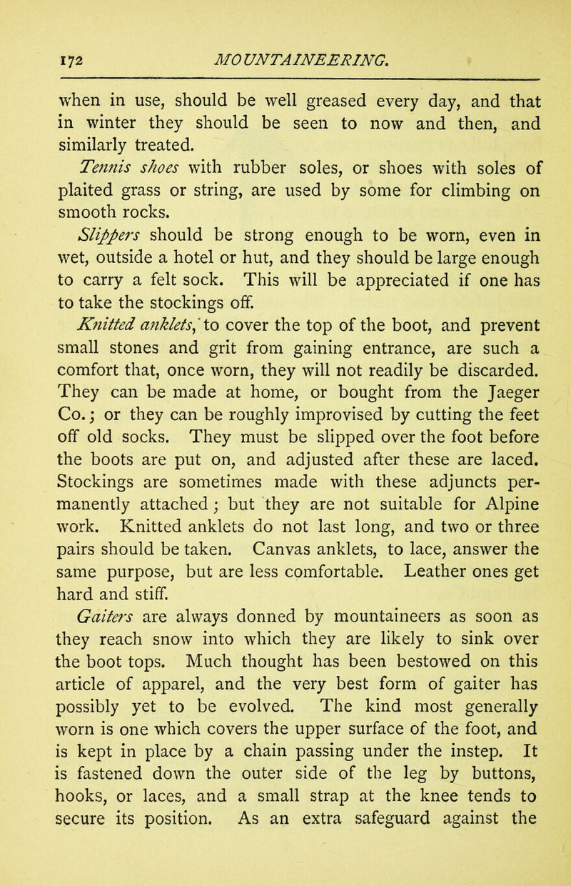 when in use, should be well greased every day, and that in winter they should be seen to now and then, and similarly treated. Tennis shoes with rubber soles, or shoes with soles of plaited grass or string, are used by some for climbing on smooth rocks. Slippers should be strong enough to be worn, even in wet, outside a hotel or hut, and they should be large enough to carry a felt sock. This will be appreciated if one has to take the stockings off. Knitted anklets,' to cover the top of the boot, and prevent small stones and grit from gaining entrance, are such a comfort that, once worn, they will not readily be discarded. They can be made at home, or bought from the Jaeger Co.; or they can be roughly improvised by cutting the feet off old socks. They must be slipped over the foot before the boots are put on, and adjusted after these are laced. Stockings are sometimes made with these adjuncts per- manently attached; but they are not suitable for Alpine work. Knitted anklets do not last long, and two or three pairs should be taken. Canvas anklets, to lace, answer the same purpose, but are less comfortable. Leather ones get hard and stiff. Gaiters are always donned by mountaineers as soon as they reach snow into which they are likely to sink over the boot tops. Much thought has been bestowed on this article of apparel, and the very best form of gaiter has possibly yet to be evolved. The kind most generally worn is one which covers the upper surface of the foot, and is kept in place by a chain passing under the instep. It is fastened down the outer side of the leg by buttons, hooks, or laces, and a small strap at the knee tends to secure its position. As an extra safeguard against the