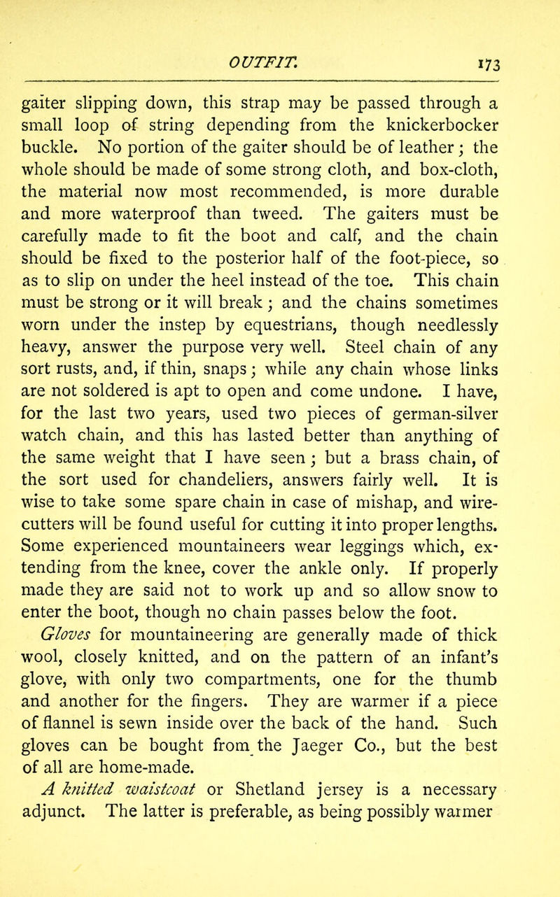 gaiter slipping down, this strap may be passed through a small loop of string depending from the knickerbocker buckle. No portion of the gaiter should be of leather ; the whole should be made of some strong cloth, and box-cloth, the material now most recommended, is more durable and more waterproof than tweed. The gaiters must be carefully made to fit the boot and calf, and the chain should be fixed to the posterior half of the foot-piece, so as to slip on under the heel instead of the toe. This chain must be strong or it will break; and the chains sometimes worn under the instep by equestrians, though needlessly heavy, answer the purpose very well. Steel chain of any sort rusts, and, if thin, snaps; while any chain whose links are not soldered is apt to open and come undone. I have, for the last two years, used two pieces of german-silver watch chain, and this has lasted better than anything of the same weight that I have seen; but a brass chain, of the sort used for chandeliers, answers fairly well. It is wise to take some spare chain in case of mishap, and wire- cutters will be found useful for cutting it into proper lengths. Some experienced mountaineers wear leggings which, ex- tending from the knee, cover the ankle only. If properly made they are said not to work up and so allow snow to enter the boot, though no chain passes below the foot. Gloves for mountaineering are generally made of thick wool, closely knitted, and on the pattern of an infant's glove, with only two compartments, one for the thumb and another for the fingers. They are warmer if a piece of flannel is sewn inside over the back of the hand. Such gloves can be bought from the Jaeger Co., but the best of all are home-made. A knitted waistcoat or Shetland jersey is a necessary adjunct. The latter is preferable, as being possibly warmer