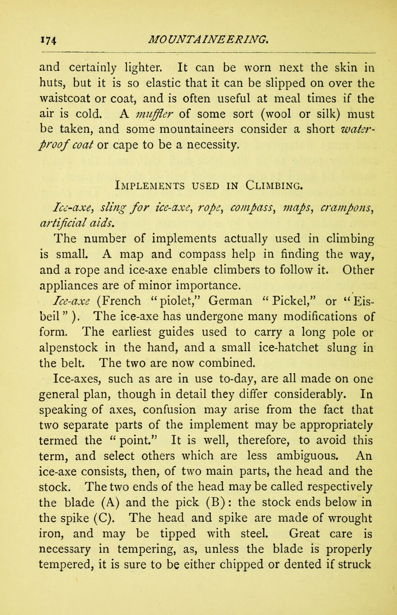 and certainly lighter. It can be worn next the skin in huts, but it is so elastic that it can be slipped on over the waistcoat or coat, and is often useful at meal times if the air is cold. A muffler of some sort (wool or silk) must be taken, and some mountaineers consider a short water- proof coat or cape to be a necessity. Implements used in Climbing. Ice-axe, sling for ice-axe, rope, compass, maps, crampons, artificial aids. The number of implements actually used in climbing is small. A map and compass help in finding the way, and a rope and ice-axe enable climbers to follow it. Other appliances are of minor importance. Ice-axe (French “piolet,” German “ Pickel,” or “Eis- beil” ). The ice-axe has undergone many modifications of form. The earliest guides used to carry a long pole or alpenstock in the hand, and a small ice-hatchet slung in the belt. The two are now combined. Ice-axes, such as are in use to-day, are all made on one general plan, though in detail they differ considerably. In speaking of axes, confusion may arise from the fact that two separate parts of the implement may be appropriately termed the “ point.” It is well, therefore, to avoid this term, and select others which are less ambiguous. An ice-axe consists, then, of two main parts, the head and the stock. The two ends of the head may be called respectively the blade (A) and the pick (B): the stock ends below in the spike (C). The head and spike are made of wrought iron, and may be tipped with steel. Great care is necessary in tempering, as, unless the blade is properly tempered, it is sure to be either chipped or dented if struck