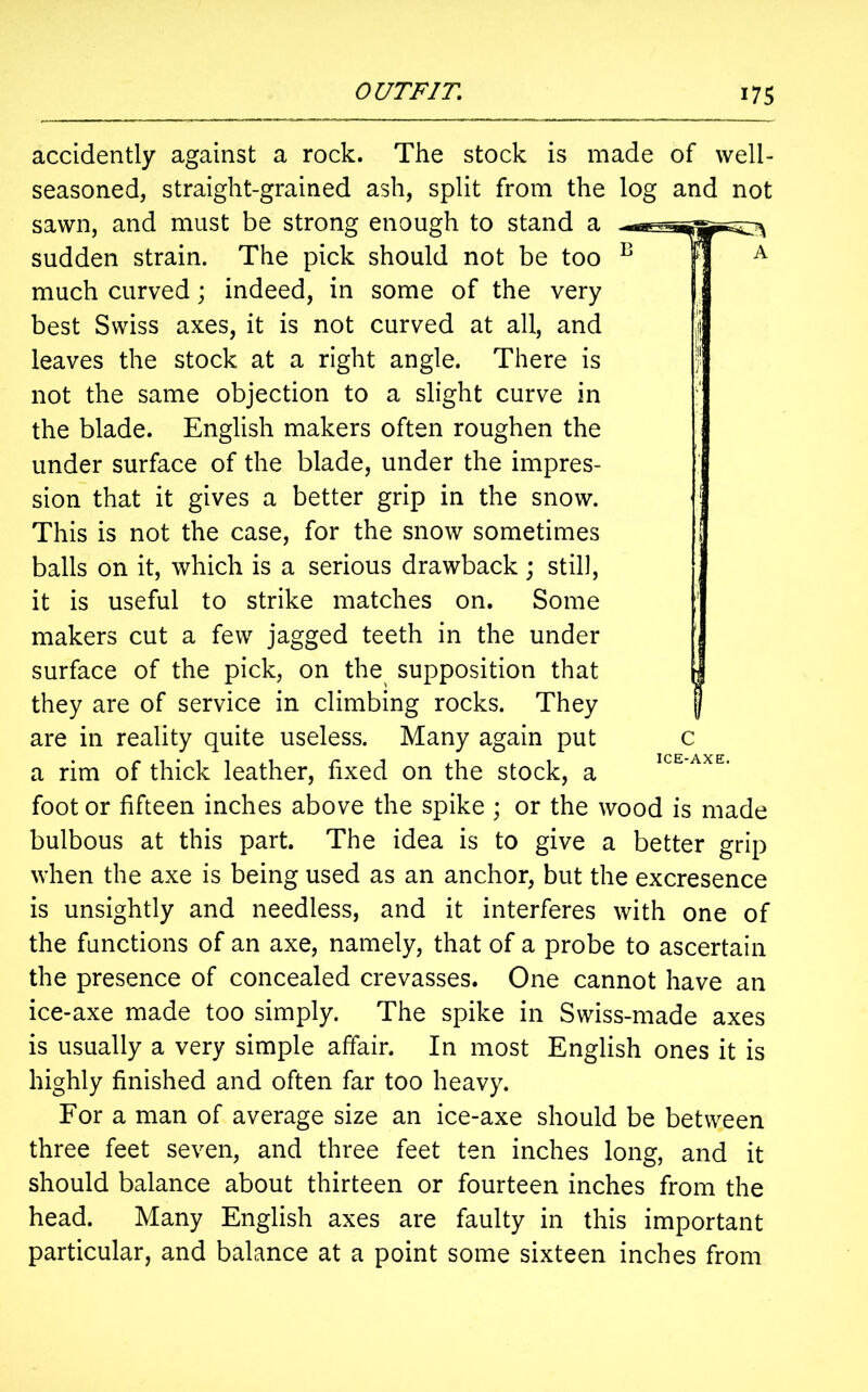 accidently against a rock. The stock is made of well- seasoned, straight-grained ash, split from the log and not sawn, and must be strong enough to stand a sudden strain. The pick should not be too much curved; indeed, in some of the very best Swiss axes, it is not curved at all, and leaves the stock at a right angle. There is not the same objection to a slight curve in the blade. English makers often roughen the under surface of the blade, under the impres- sion that it gives a better grip in the snow. This is not the case, for the snow sometimes balls on it, which is a serious drawback; still, it is useful to strike matches on. Some makers cut a few jagged teeth in the under surface of the pick, on the supposition that they are of service in climbing rocks. They are in reality quite useless. Many again put a rim of thick leather, fixed on the stock, a foot or fifteen inches above the spike ; or the wood is made bulbous at this part. The idea is to give a better grip when the axe is being used as an anchor, but the excresence is unsightly and needless, and it interferes with one of the functions of an axe, namely, that of a probe to ascertain the presence of concealed crevasses. One cannot have an ice-axe made too simply. The spike in Swiss-made axes is usually a very simple affair. In most English ones it is highly finished and often far too heavy. For a man of average size an ice-axe should be between three feet seven, and three feet ten inches long, and it should balance about thirteen or fourteen inches from the head. Many English axes are faulty in this important particular, and balance at a point some sixteen inches from