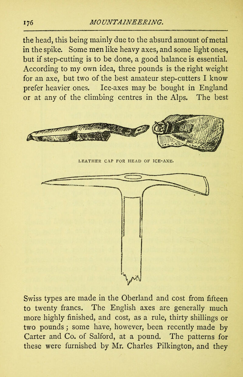 the head, this being mainly due to the absurd amount of metal in the spike. Some men like heavy axes, and some light ones, but if step-cutting is to be done, a good balance is essential. According to my own idea, three pounds is the right weight for an axe, but two of the best amateur step-cutters I know prefer heavier ones. Ice-axes may be bought in England or at any of the climbing centres in the Alps. The best LEATHER CAP FOR HEAD OF ICE-AXE. Swiss types are made in the Oberland and cost from fifteen to twenty francs. The English axes are generally much more highly finished, and cost, as a rule, thirty shillings or two pounds; some have, however, been recently made by Carter and Co. of Salford, at a pound. The patterns for these were furnished by Mr. Charles Pilkington, and they