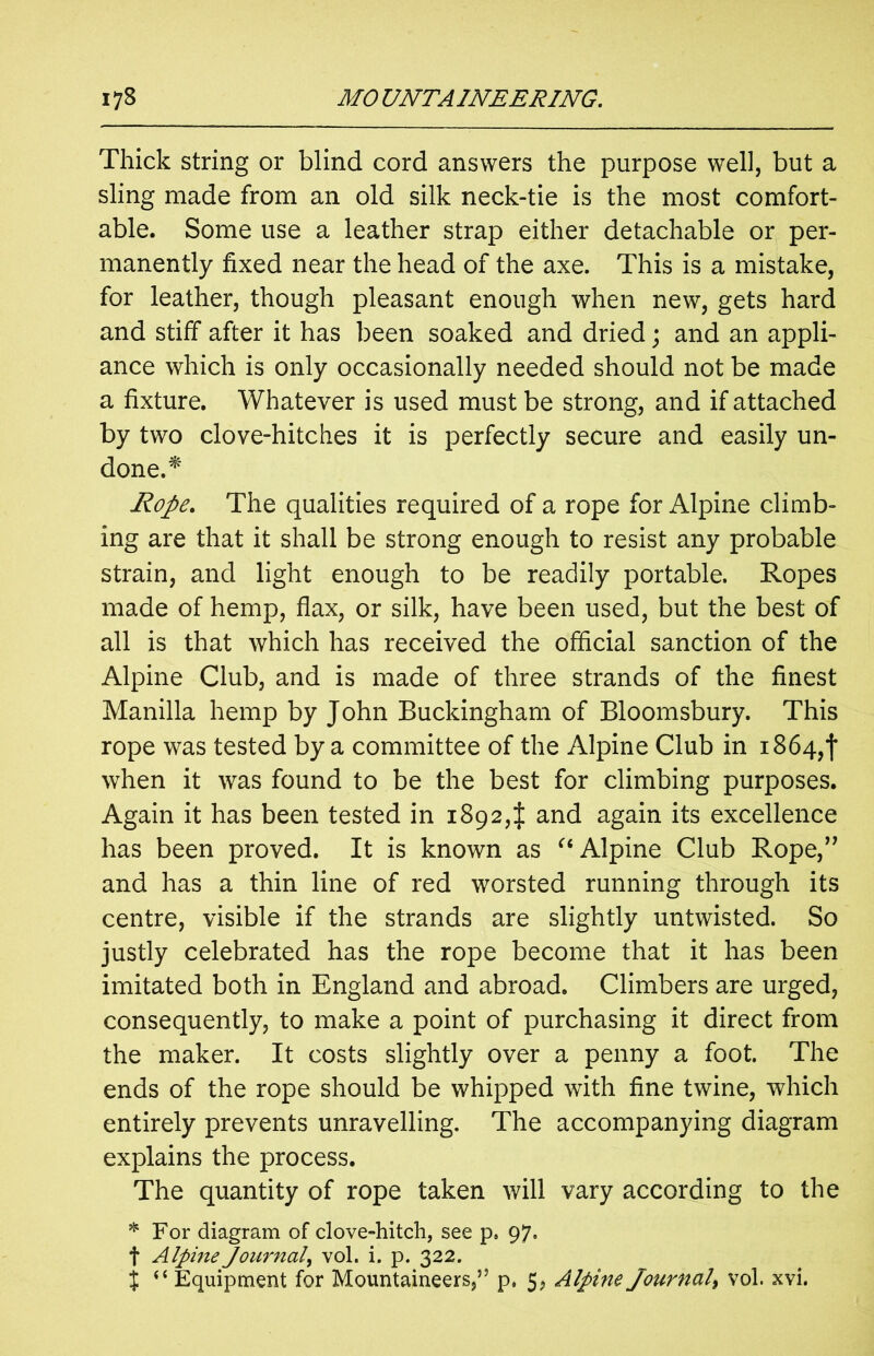 Thick string or blind cord answers the purpose well, but a sling made from an old silk neck-tie is the most comfort- able. Some use a leather strap either detachable or per- manently fixed near the head of the axe. This is a mistake, for leather, though pleasant enough when new, gets hard and stiff after it has been soaked and dried; and an appli- ance which is only occasionally needed should not be made a fixture. Whatever is used must be strong, and if attached by two clove-hitches it is perfectly secure and easily un- done.* Rope. The qualities required of a rope for Alpine climb- ing are that it shall be strong enough to resist any probable strain, and light enough to be readily portable. Ropes made of hemp, flax, or silk, have been used, but the best of all is that which has received the official sanction of the Alpine Club, and is made of three strands of the finest Manilla hemp by John Buckingham of Bloomsbury. This rope was tested by a committee of the Alpine Club in 1864,! when it was found to be the best for climbing purposes. Again it has been tested in 1892,} and again its excellence has been proved. It is known as “ Alpine Club Rope,” and has a thin line of red worsted running through its centre, visible if the strands are slightly untwisted. So justly celebrated has the rope become that it has been imitated both in England and abroad. Climbers are urged, consequently, to make a point of purchasing it direct from the maker. It costs slightly over a penny a foot. The ends of the rope should be whipped with fine twine, which entirely prevents unravelling. The accompanying diagram explains the process. The quantity of rope taken will vary according to the * For diagram of clove-hitch, see p» 97. f Alpine Journal, vol. i. p. 322. j “ Equipment for Mountaineers,” p, 5, Alpine Journal, vol. xvi.