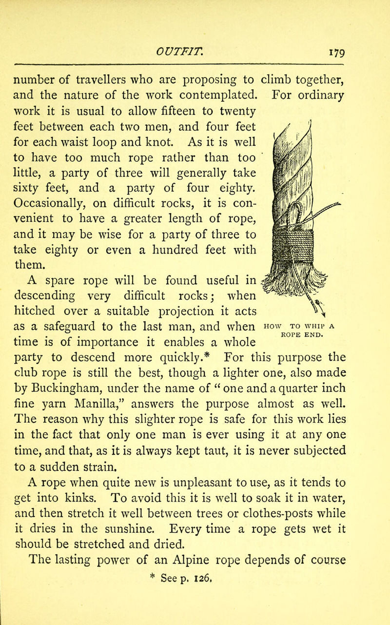 number of travellers who are proposing to climb together, and the nature of the work contemplated. For ordinary work it is usual to allow fifteen to twenty feet between each two men, and four feet for each waist loop and knot. As it is well to have too much rope rather than too little, a party of three will generally take sixty feet, and a party of four eighty. Occasionally, on difficult rocks, it is con- venient to have a greater length of rope, and it may be wise for a party of three to take eighty or even a hundred feet with them. A spare rope will be found useful in descending very difficult rocks; when hitched over a suitable projection it acts as a safeguard to the last man, and when how to whip a . . ROPE END. time is of importance it enables a whole party to descend more quickly.* For this purpose the club rope is still the best, though a lighter one, also made by Buckingham, under the name of “ one and a quarter inch fine yarn Manilla,1” answers the purpose almost as well. The reason why this slighter rope is safe for this work lies in the fact that only one man is ever using it at any one time, and that, as it is always kept taut, it is never subjected to a sudden strain. A rope when quite new is unpleasant to use, as it tends to get into kinks. To avoid this it is well to soak it in water, and then stretch it well between trees or clothes-posts while it dries in the sunshine. Every time a rope gets wet it should be stretched and dried. The lasting power of an Alpine rope depends of course * See p. 126.