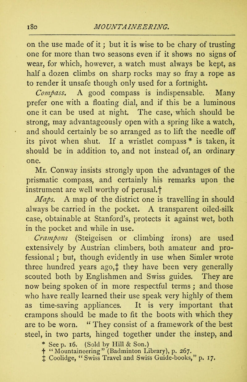 on the use made of it; but it is wise to be chary of trusting one for more than two seasons even if it shows no signs of wear, for which, however, a watch must always be kept, as half a dozen climbs on sharp rocks may so fray a rope as to render it unsafe though only used for a fortnight. Compass. A good compass is indispensable. Many prefer one with a floating dial, and if this be a luminous one it can be used at night. The case, which should be strong, may advantageously open with a spring like a watch, and should certainly be so arranged as to lift the needle off its pivot when shut. If a wristlet compass * is taken, it should be in addition to, and not instead of, an ordinary one. Mr. Conway insists strongly upon the advantages of the prismatic compass, and certainly his remarks upon the instrument are well worthy of perusal.f Maps. A map of the district one is travelling in should always be carried in the pocket. A transparent oiled-silk case, obtainable at Stanford’s, protects it against wet, both in the pocket and while in use. Crampons (Steigeisen or climbing irons) are used extensively by Austrian climbers, both amateur and pro- fessional ; but, though evidently in use when Simler wrote three hundred years ago,J they have been very generally scouted both by Englishmen and Swiss guides. They are now being spoken of in more respectful terms ; and those who have really learned their use speak very highly of them as time-saving appliances. It is very important that crampons should be made to fit the boots with which they are to be worn. “ They consist of a framework of the best steel, in two parts, hinged together under the instep, and * Seep. 16. (Sold by Hill & Son.) f “Mountaineering” (Badminton Library), p. 267. $ Coolidge, “Swiss Travel and Swiss Guide-books,” p. 17.