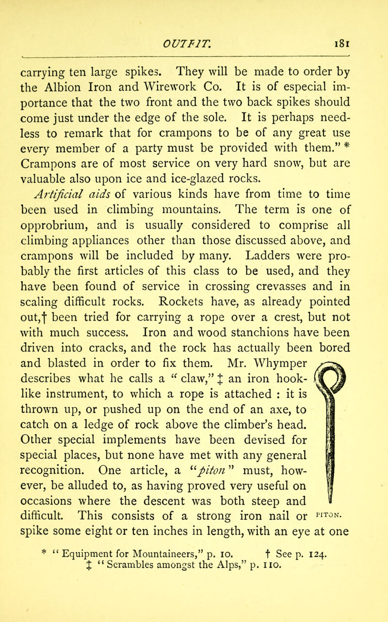 carrying ten large spikes. They will be made to order by the Albion Iron and Wirework Co. It is of especial im- portance that the two front and the two back spikes should come just under the edge of the sole. It is perhaps need- less to remark that for crampons to be of any great use every member of a party must be provided with them.,, * Crampons are of most service on very hard snow, but are valuable also upon ice and ice-glazed rocks. Artificial aids of various kinds have from time to time been used in climbing mountains. The term is one of opprobrium, and is usually considered to comprise all climbing appliances other than those discussed above, and crampons will be included by many. Ladders were pro- bably the first articles of this class to be used, and they have been found of service in crossing crevasses and in scaling difficult rocks. Rockets have, as already pointed out,f been tried for carrying a rope over a crest, but not with much success. Iron and wood stanchions have been driven into cracks, and the rock has actually been bored and blasted in order to fix them. Mr. Whymper describes what he calls a “ claw,” J an iron hook- . like instrument, to which a rope is attached : it is thrown up, or pushed up on the end of an axe, to Other special implements have been devised for special places, but none have met with any general recognition. One article, a “piton ” must, how- ever, be alluded to, as having proved very useful on occasions where the descent was both steep and difficult. This consists of a strong iron nail or PIT0N- spike some eight or ten inches in length, with an eye at one * “ Equipment for Mountaineers,” p. io. t See p. 124. catch on a ledge of rock above the climber’s head. J “ Scrambles amongst the Alps,” p. no.