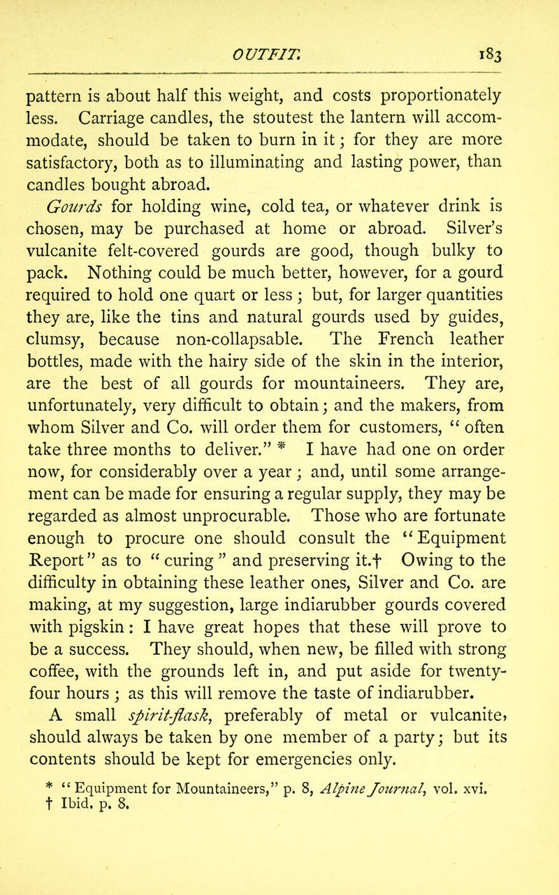 pattern is about half this weight, and costs proportionately less. Carriage candles, the stoutest the lantern will accom- modate, should be taken to burn in it; for they are more satisfactory, both as to illuminating and lasting power, than candles bought abroad. Goitrds for holding wine, cold tea, or whatever drink is chosen, may be purchased at home or abroad. Silver’s vulcanite felt-covered gourds are good, though bulky to pack. Nothing could be much better, however, for a gourd required to hold one quart or less; but, for larger quantities they are, like the tins and natural gourds used by guides, clumsy, because non-collapsable. The French leather bottles, made with the hairy side of the skin in the interior, are the best of all gourds for mountaineers. They are, unfortunately, very difficult to obtain; and the makers, from whom Silver and Co. will order them for customers, “ often take three months to deliver.” * I have had one on order now, for considerably over a year; and, until some arrange- ment can be made for ensuring a regular supply, they may be regarded as almost unprocurable. Those who are fortunate enough to procure one should consult the u Equipment Report ” as to “ curing ” and preserving it.f Owing to the difficulty in obtaining these leather ones, Silver and Co. are making, at my suggestion, large indiarubber gourds covered with pigskin: I have great hopes that these will prove to be a success. They should, when new, be filled with strong coffee, with the grounds left in, and put aside for twenty- four hours ; as this will remove the taste of indiarubber. A small spirit-flask, preferably of metal or vulcanite? should always be taken by one member of a party; but its contents should be kept for emergencies only. * “ Equipment for Mountaineers,” p. 8, Alpine Journal, vol. xvi. t Ibid, p. 8.