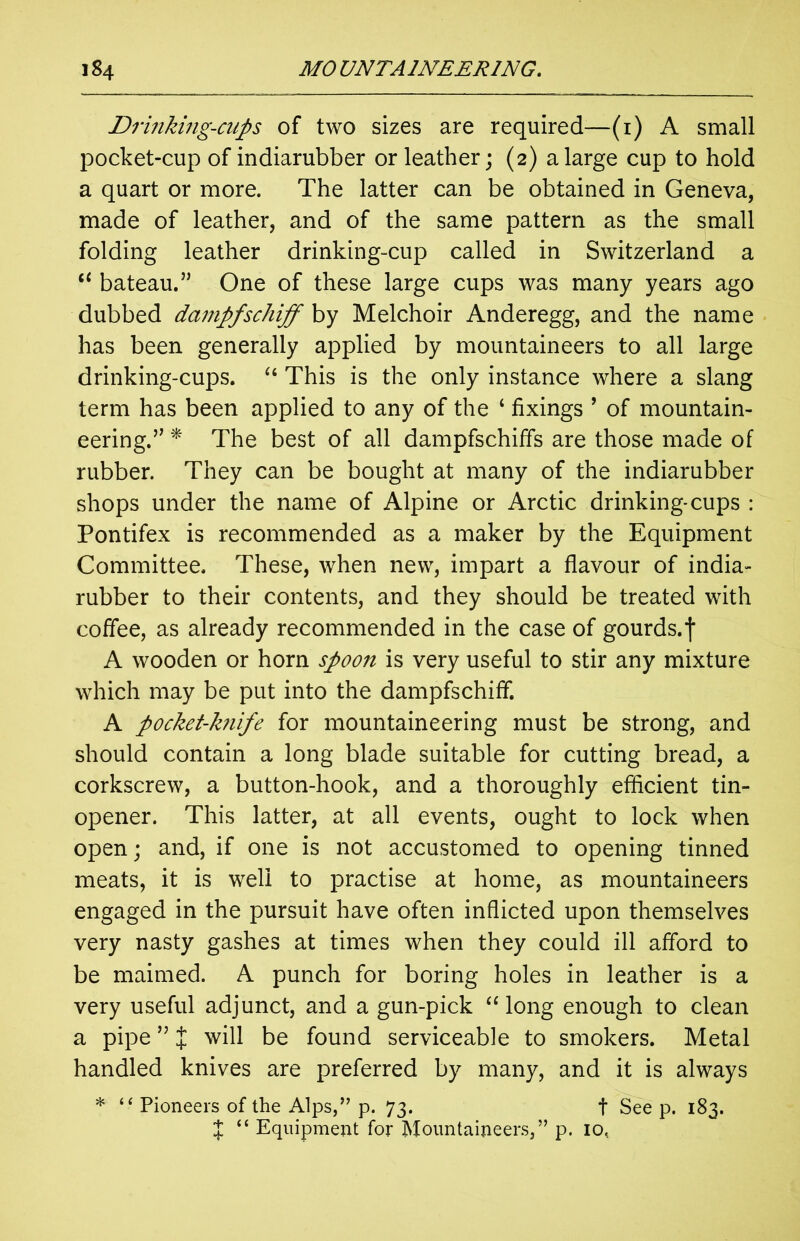 Drinking-cups of two sizes are required—(1) A small pocket-cup of indiarubber or leather; (2) a large cup to hold a quart or more. The latter can be obtained in Geneva, made of leather, and of the same pattern as the small folding leather drinking-cup called in Switzerland a “ bateau.” One of these large cups was many years ago dubbed dampfschiff by Melchoir Anderegg, and the name has been generally applied by mountaineers to all large drinking-cups. u This is the only instance where a slang term has been applied to any of the ‘ fixings ’ of mountain- eering.” * The best of all dampfschiffs are those made of rubber. They can be bought at many of the indiarubber shops under the name of Alpine or Arctic drinking-cups : Pontifex is recommended as a maker by the Equipment Committee. These, when new, impart a flavour of india- rubber to their contents, and they should be treated with coffee, as already recommended in the case of gourds.f A wooden or horn spoon is very useful to stir any mixture which may be put into the dampfschiff. A pocket-knife for mountaineering must be strong, and should contain a long blade suitable for cutting bread, a corkscrew, a button-hook, and a thoroughly efficient tin- opener. This latter, at all events, ought to lock when open; and, if one is not accustomed to opening tinned meats, it is well to practise at home, as mountaineers engaged in the pursuit have often inflicted upon themselves very nasty gashes at times when they could ill afford to be maimed. A punch for boring holes in leather is a very useful adjunct, and a gun-pick “ long enough to clean a pipe ” X will be found serviceable to smokers. Metal handled knives are preferred by many, and it is always * “ Pioneers of the Alps,” p. 73. t See p. 183. X “ Equipment for Mountaineers,” p. 10.