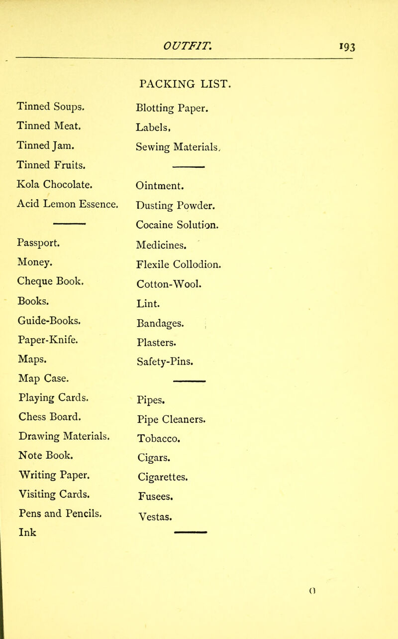 Tinned Soups. Tinned Meat. Tinned Jam. Tinned Fruits. Kola Chocolate. Acid Lemon Essence. Passport. Money. Cheque Book. Books. Guide-Books. Paper-Knife. Maps. Map Case. Playing Cards. Chess Board. Drawing Materials. Note Book. Writing Paper. Visiting Cards. Pens and Pencils. Ink PACKING LIST. Blotting Paper. Labels, Sewing Materials, Ointment. Dusting Powder. Cocaine Solution. Medicines. Flexile Collodion. Cotton-Wool. Lint. Bandages. Plasters. Safety-Pins. Pipes. Pipe Cleaners. Tobacco. Cigars. Cigarettes. Fusees. Vestas. 0