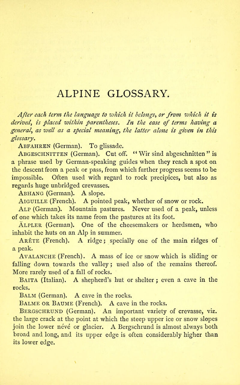ALPINE GLOSSARY. After each term the language to which it belongs, or from which it is derived, is placed within parentheses. In the case of terms having a general, as well as a special meaning, the latter alone is given in this glossary. Abfahren (German). To glissade. Abgeschnitten (German). Cut off. “ Wir sind abgeschnitten” is a phrase used by German-speaking guides when they reach a spot on the descent from a peak or pass, from which further progress seems to be impossible. Often used with regard to rock precipices, but also as regards huge unbridged crevasses. Abhang (German). A slope. Aiguille (French). A pointed peak, whether of snow or rock. Alp (German). Mountain pastures. Never used of a peak, unless of one which takes its name from the pastures at its foot. Alpler (German). One of the cheesemakers or herdsmen, who inhabit the huts on an Alp in summer. Arete (French). A ridge; specially one of the main ridges of a peak. Avalanche (French). A mass of ice or snow which is sliding or falling down towards the valley; used also of the remains thereof. More rarely used of a fall of rocks. Baita (Italian). A shepherd’s hut or shelter ; even a cave in the rocks. Balm (German). A cave in the rocks. Balme or Baume (French). A cave in the rocks. Bergschrund (German). An important variety of crevasse, viz. the large crack at the point at which the steep upper ice or snow slopes join the lower neve or glacier. A Bergschrund is almost always both broad and long, and its upper edge is often considerably higher than its lower edge.