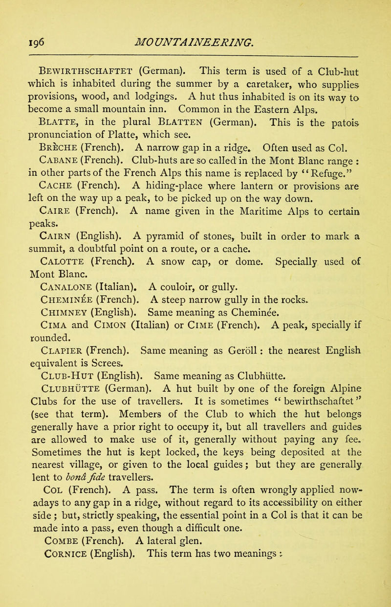 Bewirthschaftet (German). This term is used of a Club-hut which is inhabited during the summer by a caretaker, who supplies provisions, wood, and lodgings. A hut thus inhabited is on its way to become a small mountain inn. Common in the Eastern Alps. Blatte, in the plural Blatten (German). This is the patois pronunciation of Platte, which see. Breche (French). A narrow gap in a ridge* Often used as Col. Cabane (French). Club-huts are so called in the Mont Blanc range : in other parts of the French Alps this name is replaced by “Refuge.” Cache (French). A hiding-place where lantern or provisions are left on the way up a peak, to be picked up on the way down. Caire (French). A name given in the Maritime Alps to certain peaks. Cairn (English). A pyramid of stones, built in order to mark a summit, a doubtful point on a route, or a cache. Calotte (French). A snow cap, or dome. Specially used of Mont Blanc. Canalone (Italian). A couloir, or gully. Cheminee (French). A steep narrow gully in the rocks. Chimney (English). Same meaning as Cheminee. Cima and Cimon (Italian) or Cime (French). A peak, specially if rounded. Clapier (French). Same meaning as Geroll: the nearest English equivalent is Screes. Club-Hut (English). Same meaning as Clubhiitte. Clubhutte (German). A hut built by one of the foreign Alpine Clubs for the use of travellers. It is sometimes “ bewirthschaftet 19 (see that term). Members of the Club to which the hut belongs generally have a prior right to occupy it, but all travellers and guides are allowed to make use of it, generally without paying any fee. Sometimes the hut is kept locked, the keys being deposited at the nearest village, or given to the local guides; but they are generally lent to bond fide travellers. Col (French). A pass. The term is often wrongly applied now- adays to any gap in a ridge, without regard to its accessibility on either side ; but, strictly speaking, the essential point in a Col is that it can be made into a pass, even though a difficult one. Combe (French). A lateral glen. Cornice (English). This term has two meanings ;