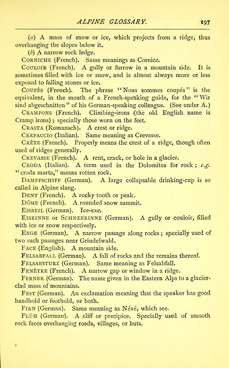 (a) A mass of snow or ice, which projects from a ridge, thus overhanging the slopes below it. (b) A narrow rock ledge. Corniche (French). Same meanings as Cornice. Couloir (French). A gully or furrow in a mountain side. It is sometimes filled with ice or snow, and is almost always more or less exposed to falling stones or ice. Coupes (French). The phrase “Nous sommes coupes” is the equivalent, in the mouth of a French-speaking guide, for the “ Wir sind abgeschnitten ” of his German-speaking colleague. (See under A.) Crampons (French). Climbing-irons {the old English name is Cramp irons); specially those worn on the feet. Crasta (Romansch). A crest or ridge. Crepaccio (Italian). Same meaning as Crevasse. Crete (French). Properly means the crest of a ridge, though often used of ridges generally. Crevasse (French). A rent, crack, or hole in a glacier. Croda (Italian). A term used in the Dolomites for rock ; e.g. “ croda morta,” means rotten rock. Dampfschiff (German). A large collapsable drinking-cup is so called in Alpine slang. Dent (French). A rocky tooth or peak. Dome (French). A rounded snow summit. Eisbeil (German). Ice-axe. Eisrinne or Schneerinne (German). A gully or couloir, filled with ice or snow respectively. Enge (German). A narrow passage along rocks; specially used of two such passages near Grindelwald. Face (English). A mountain side. Felsabfall (German). A fall of rocks and the remains thereof. Felsabsturz (German). Same meaning as Felsabfall. Fenetre (French). A narrow gap or window in a ridge. Ferner (German). The name given in the Eastern Alps to a glacier- clad mass of mountains. Fest (German). An exclamation meaning that the speaker has good handhold or foothold, or both. Firn (German). Same meaning as Neve, which see. Fluh (German). A cliff or precipice. Specially used of smooth rock faces overhanging roads, villages, or huts.