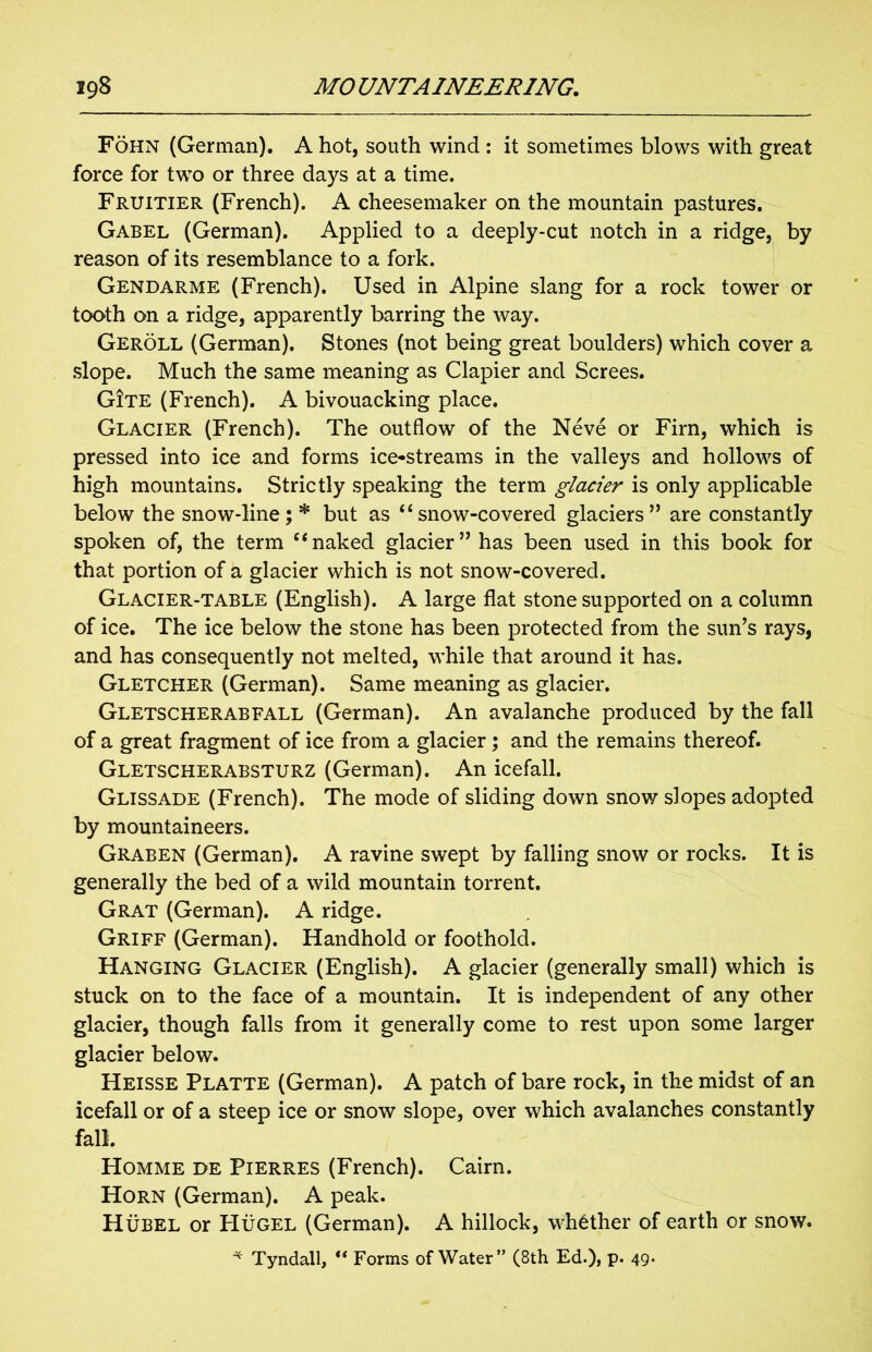 Fohn (German). A hot, south wind : it sometimes blows with great force for two or three days at a time. Fruitier (French). A cheesemaker on the mountain pastures. Gabel (German). Applied to a deeply-cut notch in a ridge, by reason of its resemblance to a fork. Gendarme (French). Used in Alpine slang for a rock tower or tooth on a ridge, apparently barring the way. Geroll (German). Stones (not being great boulders) which cover a slope. Much the same meaning as Clapier and Screes. G!te (French). A bivouacking place. Glacier (French). The outflow of the Neve or Firn, which is pressed into ice and forms ice-streams in the valleys and hollows of high mountains. Strictly speaking the term glacier is only applicable below the snow-line; * but as ‘‘snow-covered glaciers” are constantly spoken of, the term “naked glacier” has been used in this book for that portion of a glacier which is not snow-covered. Glacier-table (English). A large flat stone supported on a column of ice. The ice below the stone has been protected from the sun’s rays, and has consequently not melted, while that around it has. Gletcher (German). Same meaning as glacier. Gletscherabfall (German). An avalanche produced by the fall of a great fragment of ice from a glacier; and the remains thereof. Gletscherabsturz (German). An icefall. Glissade (French). The mode of sliding down snow slopes adopted by mountaineers. Graben (German). A ravine swept by falling snow or rocks. It is generally the bed of a wild mountain torrent. Grat (German). A ridge. Griff (German). Handhold or foothold. Hanging Glacier (English). A glacier (generally small) which is stuck on to the face of a mountain. It is independent of any other glacier, though falls from it generally come to rest upon some larger glacier below. Heisse Platte (German). A patch of bare rock, in the midst of an icefall or of a steep ice or snow slope, over which avalanches constantly fall. Homme de Pierres (French). Cairn. Horn (German). A peak. Hubel or PIugel (German). A hillock, whether of earth or snow. * Tyndall, u Forms of Water” (8th Ed.), p. 49.