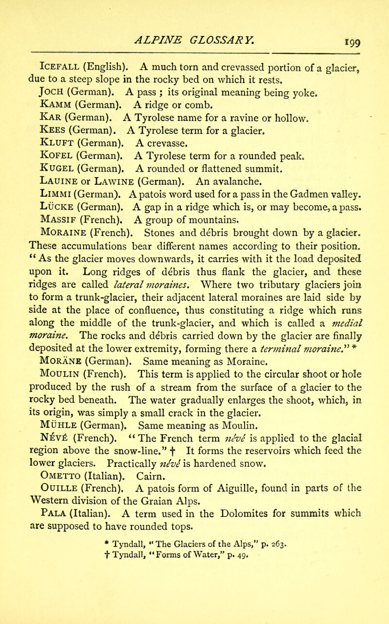 igg Icefall (English). A much torn and crevassed portion of a glacier, due to a steep slope in the rocky bed on which it rests. JocH (German). A pass ; its original meaning being yoke. Kamm (German). A ridge or comb. Kar (German). A Tyrolese name for a ravine or hollow. Kees (German). A Tyrolese term for a glacier. Kluft (German). A crevasse. Kofel (German). A Tyrolese term for a rounded peak. Kugel (German). A rounded or flattened summit. Lauine or Lawine (German). An avalanche. Limmi (German). A patois word used for a pass in the Gadmen valley. Lucre (German). A gap in a ridge which is, or may become, a pass. Massif (French). A group of mountains. Moraine (French). Stones and debris brought down by a glacier. These accumulations bear different names according to their position. “ As the glacier moves downwards, it carries with it the load deposited upon it. Long ridges of debris thus flank the glacier, and these ridges are called lateral 77ioraines. Where two tributary glaciers join to form a trunk-glacier, their adjacent lateral moraines are laid side by side at the place of confluence, thus constituting a ridge which runs along the middle of the trunk-glacier, and which is called a medial moraine. The rocks and debris carried down by the glacier are finally deposited at the lower extremity, forming there a temninal moraine* Morane (German). Same meaning as Moraine. Moulin (French). This term is applied to the circular shoot or hole produced by the rush of a stream from the surface of a glacier to the rocky bed beneath. The water gradually enlarges the shoot, which, in its origin, was simply a small crack in the glacier. Muhle (German). Same meaning as Moulin. Nev£ (French). “The French term neve is applied to the glacial region above the snow-line.” *j* It forms the reservoirs which feed the lower glaciers. Practically neve is hardened snow. Ometto (Italian). Cairn. Ouille (French). A patois form of Aiguille, found in parts of the Western division of the Graian Alps. Pala (Italian). A term used in the Dolomites for summits which are supposed to have rounded tops. * Tyndall, “ The Glaciers of the Alps, p. 263. f Tyndall, “Forms of Water,” p. 49.
