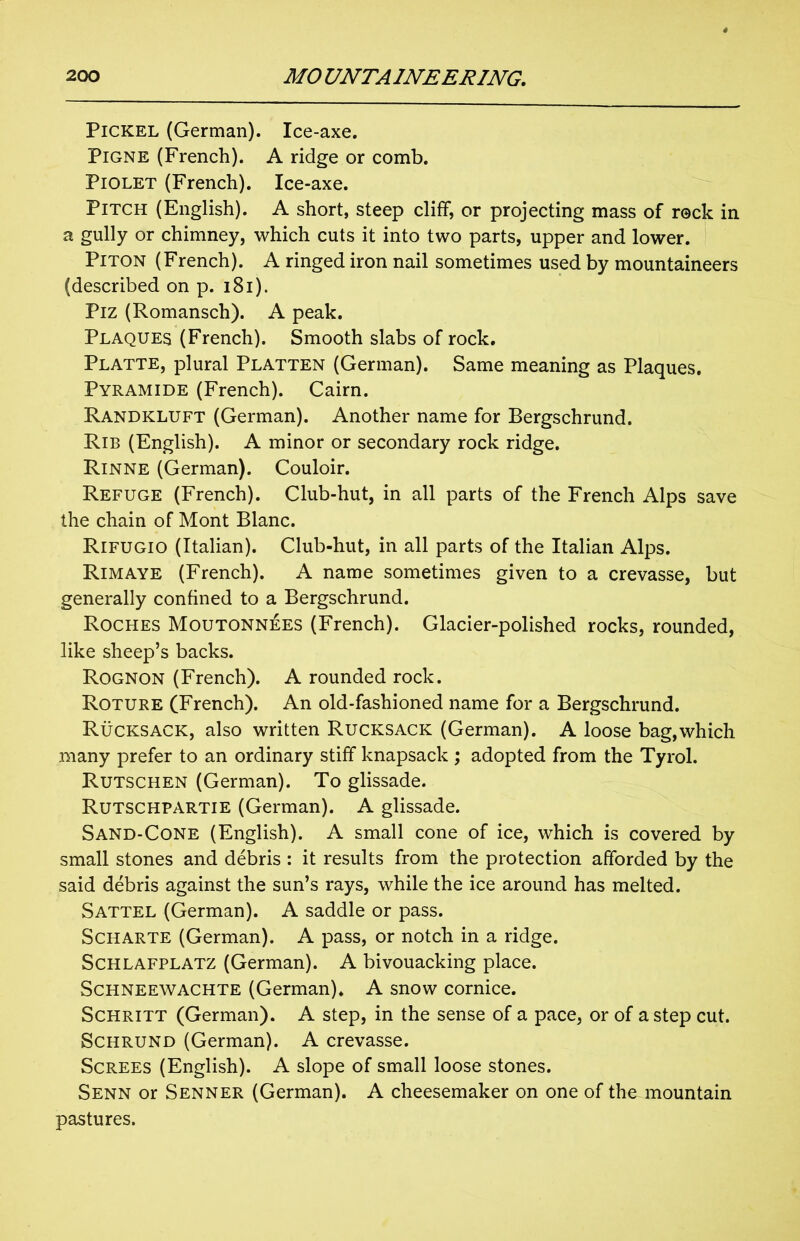 Pickel (German). Ice-axe. Pigne (French). A ridge or comb. Piolet (French). Ice-axe. Pitch (English). A short, steep cliff, or projecting mass of reck in a gully or chimney, which cuts it into two parts, upper and lower. Piton (French). A ringed iron nail sometimes used by mountaineers (described on p. 181). Piz (Romansch). A peak. Plaques (French). Smooth slabs of rock. Platte, plural Platten (German). Same meaning as Plaques. Pyramide (French). Cairn. Randkluft (German). Another name for Bergschrund. Rib (English). A minor or secondary rock ridge. Rinne (German). Couloir. Refuge (French). Club-hut, in all parts of the French Alps save the chain of Mont Blanc. Rifugio (Italian). Club-hut, in all parts of the Italian Alps. Rimaye (French). A name sometimes given to a crevasse, but generally confined to a Bergschrund. Roches Moutonnees (French). Glacier-polished rocks, rounded, like sheep’s backs. Rognon (French). A rounded rock. Roture (French). An old-fashioned name for a Bergschrund. Rucksack, also written Rucksack (German). A loose bag,which many prefer to an ordinary stiff knapsack ; adopted from the Tyrol. Rutschen (German). To glissade. Rutschpartie (German). A glissade. Sand-Cone (English). A small cone of ice, which is covered by small stones and debris : it results from the protection afforded by the said debris against the sun’s rays, while the ice around has melted. Sattel (German). A saddle or pass. Scharte (German). A pass, or notch in a ridge. Schlafplatz (German). A bivouacking place. Schneewachte (German). A snow cornice. Schritt (German). A step, in the sense of a pace, or of a step cut. Schrund (German). A crevasse. Screes (English). A slope of small loose stones. Senn or Senner (German). A cheesemaker on one of the mountain pastures.